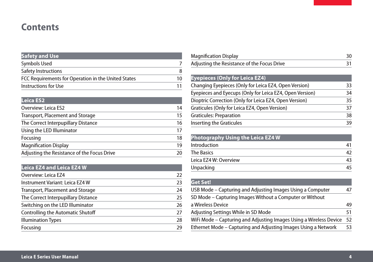 Leica E Series User Manual     4Safety and Use Symbols Used  7Safety Instructions  8FCC Requirements for Operation in the United States  10Instructions for Use  11Leica ES2 Overview: Leica ES2  14Transport, Placement and Storage  15The Correct Interpupillary Distance  16Using the LED Illuminator  17Focusing 18Magniﬁcation Display  19Adjusting the Resistance of the Focus Drive  20Leica EZ4 and Leica EZ4 W Overview: Leica EZ4  22Instrument Variant: Leica EZ4 W  23Transport, Placement and Storage  24The Correct Interpupillary Distance  25Switching on the LED Illuminator  26Controlling the Automatic Shutoﬀ  27Illumination Types  28Focusing 29ContentsMagniﬁcation Display  30Adjusting the Resistance of the Focus Drive  31Eyepieces (Only for Leica EZ4) Changing Eyepieces (Only for Leica EZ4, Open Version)  33Eyepieces and Eyecups (Only for Leica EZ4, Open Version)  34Dioptric Correction (Only for Leica EZ4, Open Version)  35Graticules (Only for Leica EZ4, Open Version)  37Graticules: Preparation  38Inserting the Graticules  39Photography Using the Leica EZ4 W Introduction 41The Basics  42Leica EZ4 W: Overview  43Unpacking 45Get Set! USB Mode – Capturing and Adjusting Images Using a Computer  47SD Mode – Capturing Images Without a Computer or Without  a Wireless Device  49Adjusting Settings While in SD Mode  51WiFi Mode – Capturing and Adjusting Images Using a Wireless Device   52Ethernet Mode – Capturing and Adjusting Images Using a Network  53