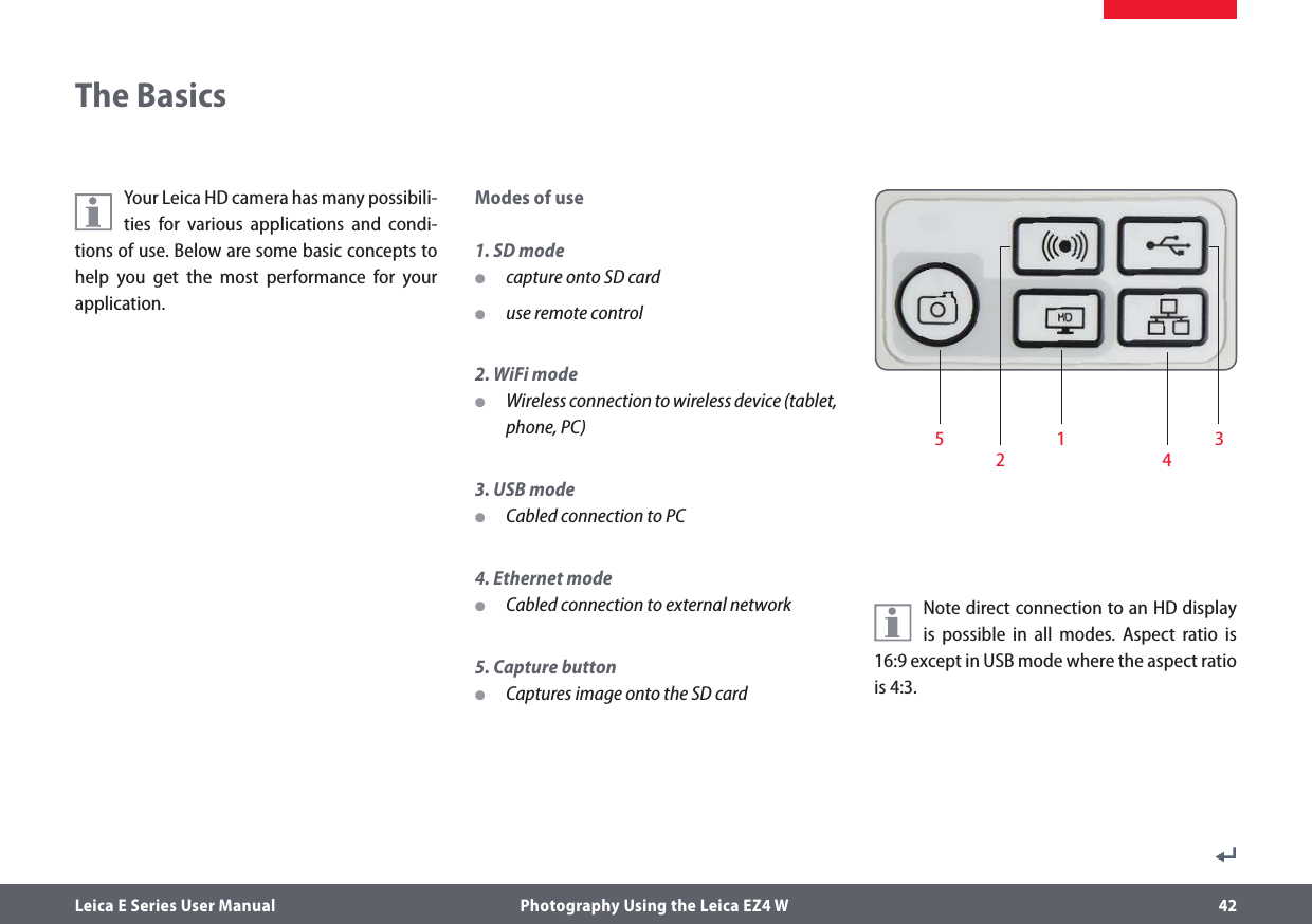 Leica E Series User Manual  Photography Using the Leica EZ4 W 42Your Leica HD camera has many possibili-ties for various applications and condi-tions of use. Below are some basic concepts to help you get the most performance for your application.Modes of use1. SD mode Ocapture onto SD card Ouse remote control2. WiFi mode OWireless connection to wireless device (tablet, phone, PC)3. USB mode OCabled connection to PC4. Ethernet mode OCabled connection to external network5. Capture button OCaptures image onto the SD card   The BasicsNote direct connection to an HD display is possible in all modes. Aspect ratio is 16:9 except in USB mode where the aspect ratio is 4:3.1 3245