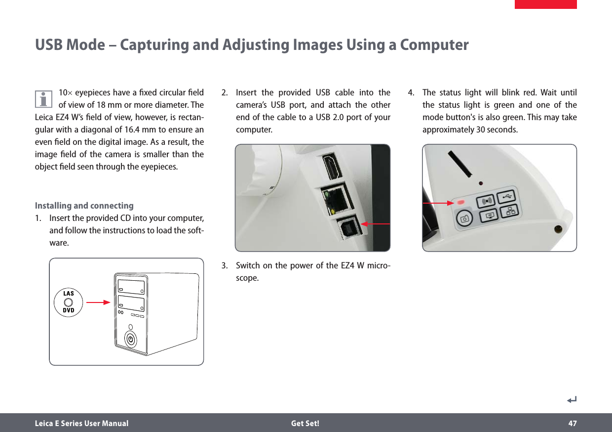 Leica E Series User Manual  Get Set! 4710× eyepieces have a ﬁxed circular ﬁeld of view of 18 mm or more diameter. The Leica EZ4 W’s ﬁeld of view, however, is rectan-gular with a diagonal of 16.4 mm to ensure an even ﬁeld on the digital image. As a result, the image ﬁeld of the camera is smaller than the object ﬁeld seen through the eyepieces.Installing and connecting1.  Insert the provided CD into your computer, and follow the instructions to load the soft-ware.2.  Insert the provided USB cable into the camera’s USB port, and attach the other end of the cable to a USB 2.0 port of your computer.3.  Switch on the power of the EZ4 W micro-scope.4.  The status light will blink red. Wait until the status light is green and one of the mode button&apos;s is also green. This may take approximately 30 seconds.USB Mode – Capturing and Adjusting Images Using a ComputerLASDVD