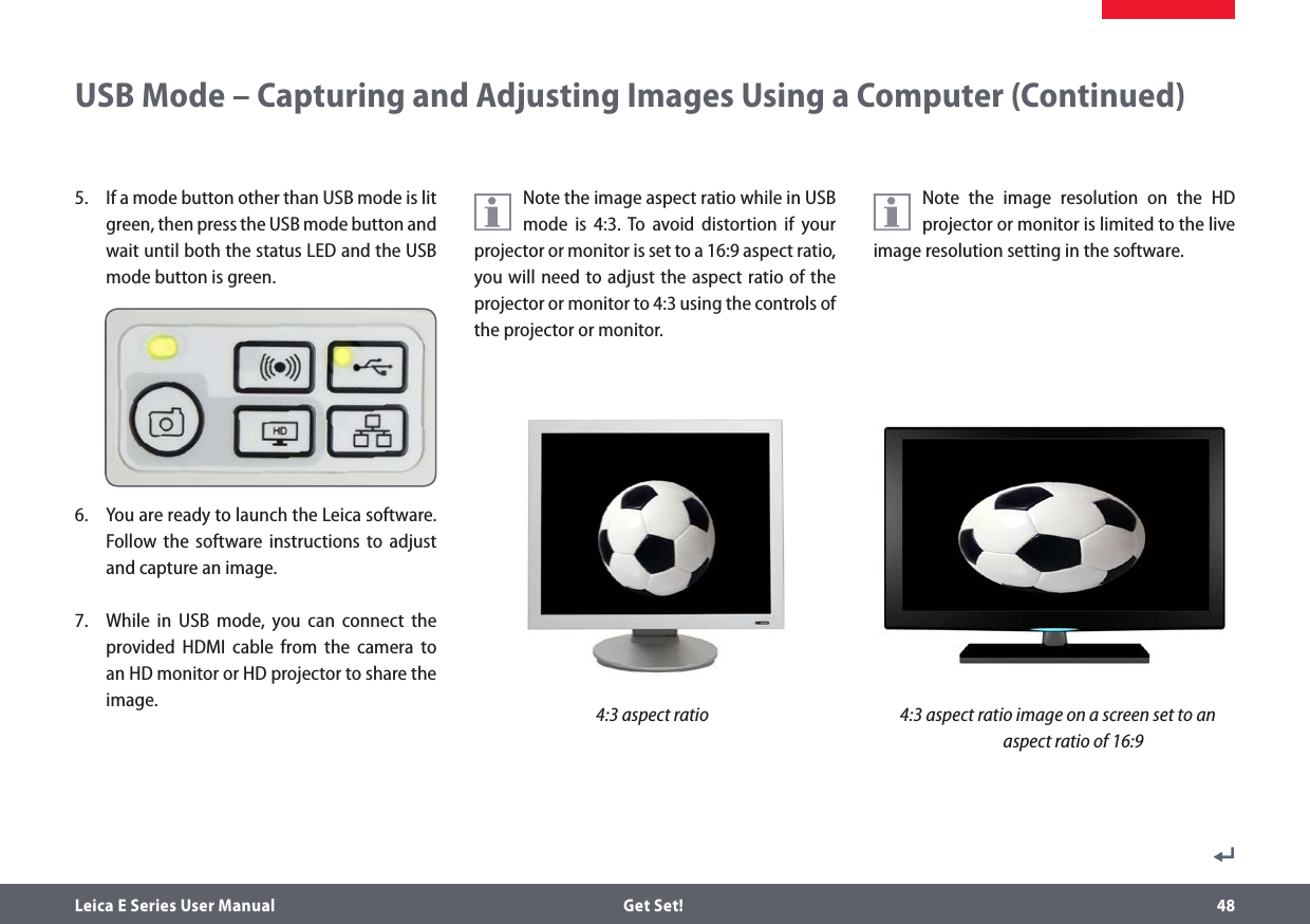 Leica E Series User Manual  Get Set! 485.  If a mode button other than USB mode is lit green, then press the USB mode button and wait until both the status LED and the USB mode button is green.6.  You are ready to launch the Leica software. Follow the software instructions to adjust and capture an image.7.  While in USB mode, you can connect the provided HDMI cable from the camera to an HD monitor or HD projector to share the image. Note the image aspect ratio while in USB mode is 4:3. To avoid distortion if your projector or monitor is set to a 16:9 aspect ratio, you will need to adjust the aspect ratio of the projector or monitor to 4:3 using the controls of the projector or monitor.USB Mode – Capturing and Adjusting Images Using a Computer (Continued)Note the image resolution on the HD projector or monitor is limited to the live image resolution setting in the software.4:3 aspect ratio 4:3 aspect ratio image on a screen set to an aspect ratio of 16:9