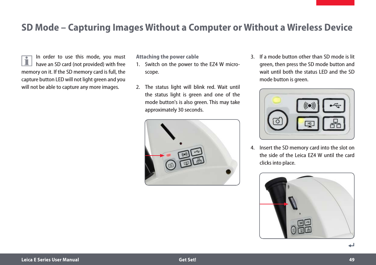 Leica E Series User Manual  Get Set! 49In order to use this mode, you must have an SD card (not provided) with free memory on it. If the SD memory card is full, the capture button LED will not light green and you will not be able to capture any more images.Attaching the power cable1.  Switch on the power to the EZ4 W micro-scope.2.  The status light will blink red. Wait until the status light is green and one of the mode button&apos;s is also green. This may take approximately 30 seconds.SD Mode – Capturing Images Without a Computer or Without a Wireless Device3.  If a mode button other than SD mode is lit green, then press the SD mode button and wait until both the status LED and the SD mode button is green.4.  Insert the SD memory card into the slot on the side of the Leica EZ4 W until the card clicks into place.