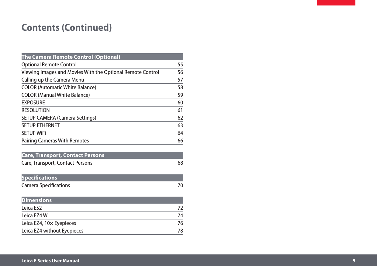 Leica E Series User Manual     5Contents (Continued)The Camera Remote Control (Optional) Optional Remote Control  55Viewing Images and Movies With the Optional Remote Control  56Calling up the Camera Menu  57COLOR (Automatic White Balance)  58COLOR (Manual White Balance)  59EXPOSURE 60RESOLUTION 61SETUP CAMERA (Camera Settings)  62SETUP ETHERNET  63SETUP WiFi  64Pairing Cameras With Remotes  66Care, Transport, Contact Persons Care, Transport, Contact Persons  68Speciﬁcations Camera Speciﬁcations  70Dimensions Leica ES2  72Leica EZ4 W  74Leica EZ4, 10× Eyepieces  76Leica EZ4 without Eyepieces  78