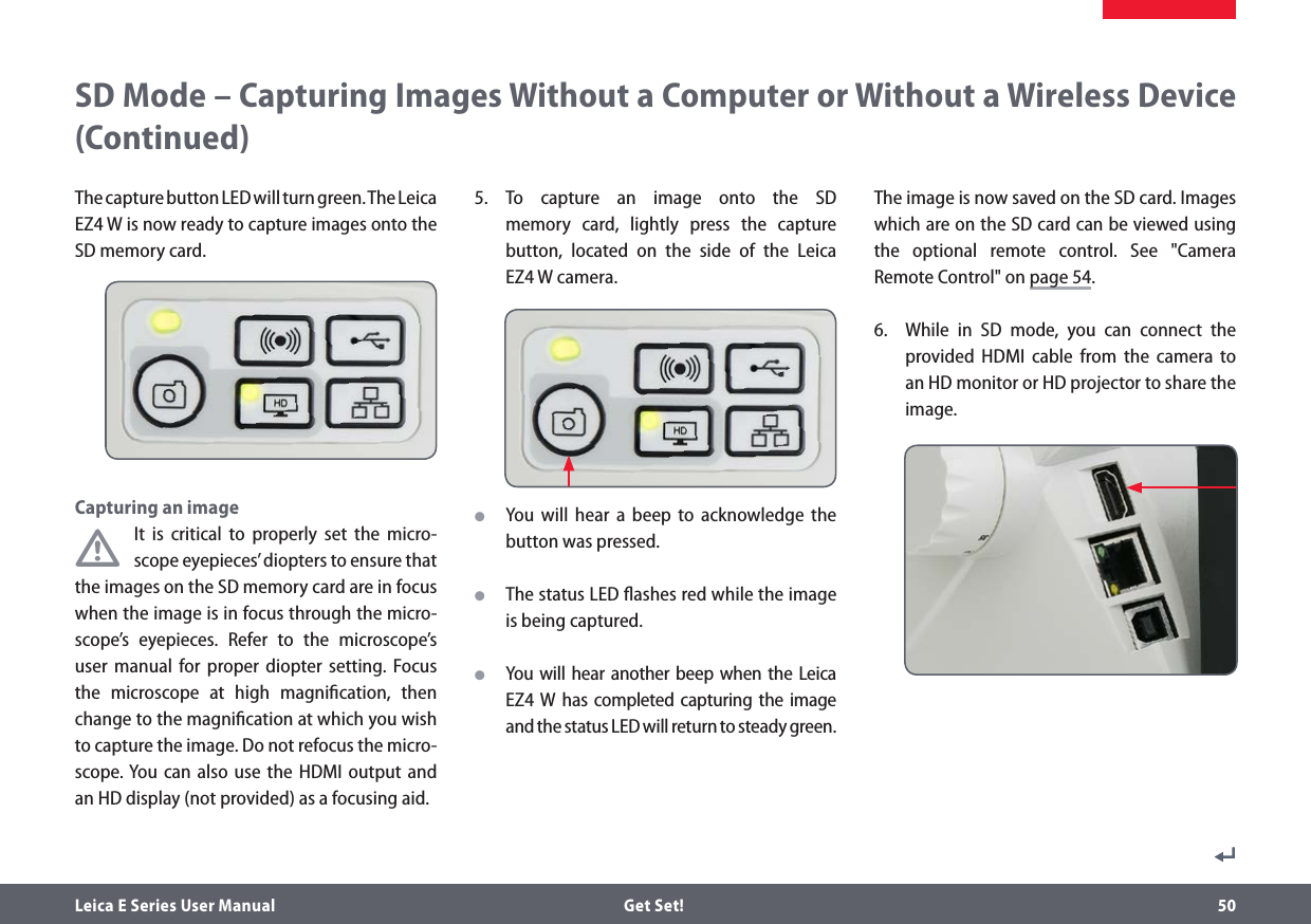 Leica E Series User Manual  Get Set! 50SD Mode – Capturing Images Without a Computer or Without a Wireless Device (Continued)The capture button LED will turn green. The Leica  EZ4 W is now ready to capture images onto the SD memory card.Capturing an image•It is critical to properly set the micro-scope eyepieces’ diopters to ensure that the images on the SD memory card are in focus when the image is in focus through the micro-scope’s eyepieces. Refer to the microscope’s user manual for proper diopter setting. Focus the microscope at high magniﬁcation, then change to the magniﬁcation at which you wish to capture the image. Do not refocus the micro-scope. You can also use the HDMI output and an HD display (not provided) as a focusing aid. 5. To capture an image onto the SD memory card, lightly press the capture button, located on the side of the Leica  EZ4 W camera. OYou will hear a beep to acknowledge the button was pressed. OThe status LED ﬂashes red while the image is being captured. OYou will hear another beep when the Leica EZ4 W has completed capturing the image and the status LED will return to steady green.The image is now saved on the SD card. Images which are on the SD card can be viewed using the optional remote control. See &quot;Camera Remote Control&quot; on page 54.6.  While in SD mode, you can connect the provided HDMI cable from the camera to an HD monitor or HD projector to share the image. 