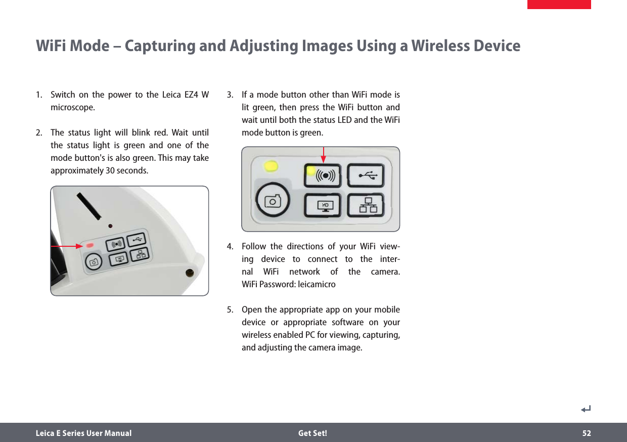 Leica E Series User Manual  Get Set! 52WiFi Mode – Capturing and Adjusting Images Using a Wireless Device 1.   Switch on the power to the Leica EZ4 W microscope. 2.  The status light will blink red. Wait until the status light is green and one of the mode button&apos;s is also green. This may take approximately 30 seconds.3.  If a mode button other than WiFi mode is lit green, then press the WiFi button and wait until both the status LED and the WiFi mode button is green.4.   Follow the directions of your WiFi view-ing device to connect to the inter-nal WiFi network of the camera.  WiFi Password: leicamicro5.   Open the appropriate app on your mobile device or appropriate software on your wireless enabled PC for viewing, capturing, and adjusting the camera image.