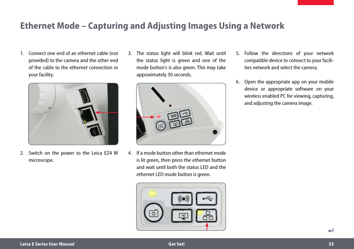 Leica E Series User Manual  Get Set! 53Ethernet Mode – Capturing and Adjusting Images Using a Network1.   Connect one end of an ethernet cable (not provided) to the camera and the other end of the cable to the ethernet connection in your facility.2.   Switch on the power to the Leica EZ4 W microscope.3.  The status light will blink red. Wait until the status light is green and one of the mode button&apos;s is also green. This may take approximately 30 seconds.4.  If a mode button other than ethernet mode is lit green, then press the ethernet button and wait until both the status LED and the ethernet LED mode button is green.5.  Follow the directions of your network compatible device to connect to your facili-ties network and select the camera. 6.   Open the appropriate app on your mobile device or appropriate software on your wireless enabled PC for viewing, capturing, and adjusting the camera image.