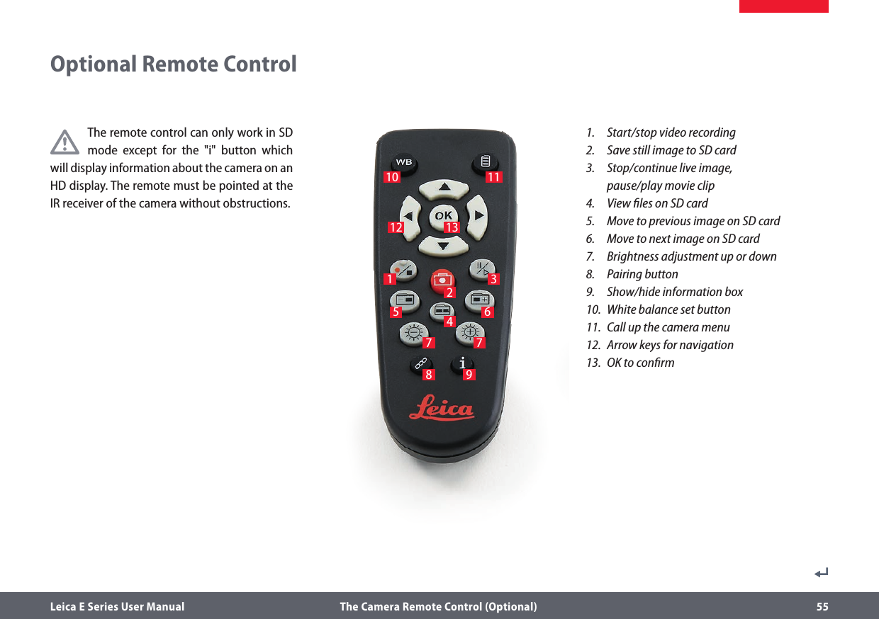 Leica E Series User Manual  The Camera Remote Control (Optional) 55The remote control can only work in SD mode except for the &quot;i&quot; button which will display information about the camera on an HD display. The remote must be pointed at the IR receiver of the camera without obstructions.1.   Start/stop video recording2.   Save still image to SD card3.   Stop/continue live image,  pause/play movie clip4.   View ﬁles on SD card5.   Move to previous image on SD card6.   Move to next image on SD card7.   Brightness adjustment up or down8.   Pairing button9.   Show/hide information box10.  White balance set button11.  Call up the camera menu12.  Arrow keys for navigation13.  OK to conﬁrm1 3524678 9Optional Remote Control10 1112 137