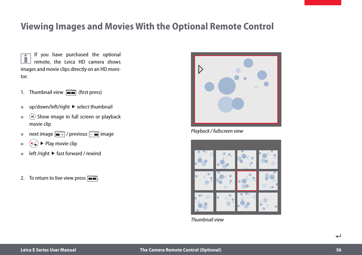 Leica E Series User Manual  The Camera Remote Control (Optional) 56Viewing Images and Movies With the Optional Remote ControlIf you have purchased the optional remote, the Leica HD camera shows images and movie clips directly on an HD moni-tor.1.  Thumbnail view     (ﬁrst press) Oup/down/left/right  select thumbnail O Show image in full screen or playback movie clip Onext image   / previous   image O  Play movie clip Oleft /right  fast forward / rewind2.  To return to live view press  .Thumbnail viewPlayback / fullscreen view