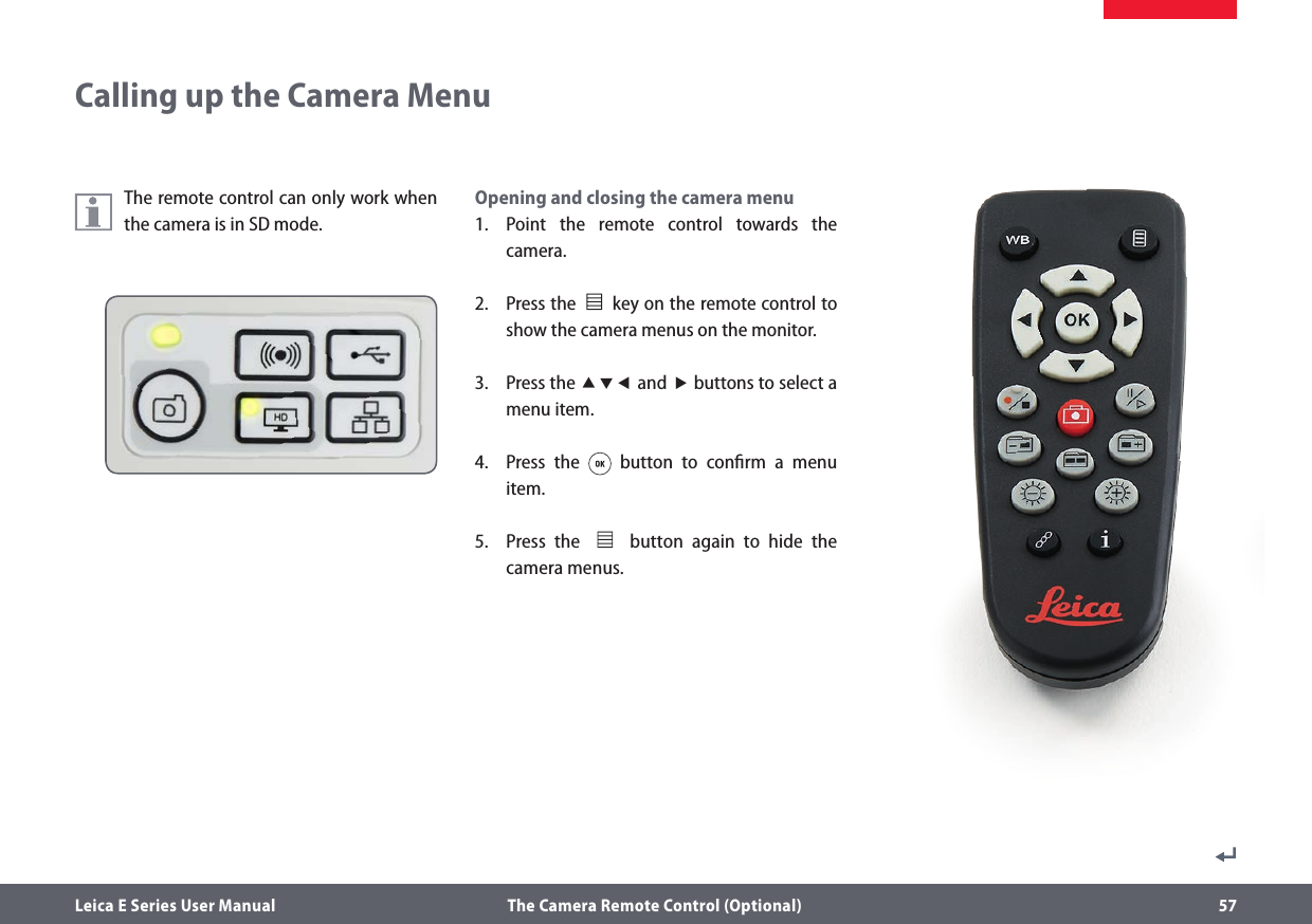 Leica E Series User Manual  The Camera Remote Control (Optional) 57The remote control can only work when the camera is in SD mode.Opening and closing the camera menu1.  Point the remote control towards the camera.2.  Press the              key on the remote control to show the camera menus on the monitor.3.  Press the  and  buttons to select a menu item.4.  Press the   button to conﬁrm a menu item.5.  Press the              button again to hide the camera menus.Calling up the Camera Menu