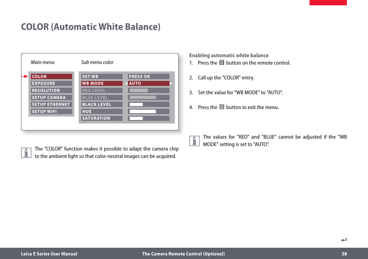 Main menu Sub menu colorLeica E Series User Manual  The Camera Remote Control (Optional) 58Enabling automatic white balance1.  Press the              button on the remote control.2.  Call up the &quot;COLOR&quot; entry.3.  Set the value for &quot;WB MODE&quot; to &quot;AUTO&quot;.4.  Press the              button to exit the menu.The values for &quot;RED&quot; and &quot;BLUE&quot; cannot be adjusted if the &quot;WB MODE&quot; setting is set to &quot;AUTO&quot;. COLORCOLOR (Automatic White Balance)                   EXPOSURE RESOLUTION SETUP CAMERA SETUP ETHERNET SETUP WIFI SET WB WB MODE RED LEVEL BLUE LEVEL BLACK LEVEL HUE PRESS OK AUTO   SATURATIONThe &quot;COLOR&quot; function makes it possible to adapt the camera chip to the ambient light so that color-neutral images can be acquired.