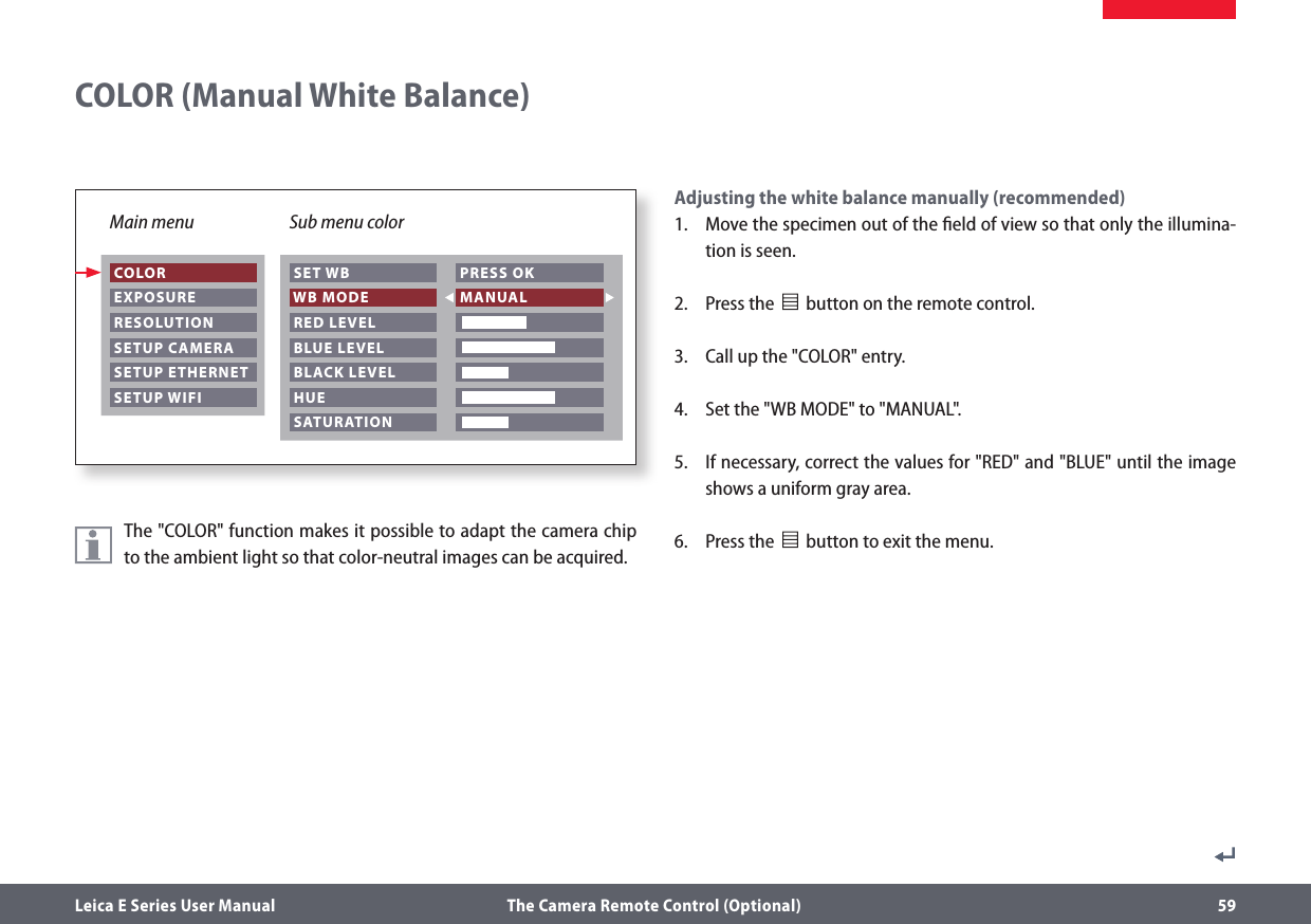 Leica E Series User Manual  The Camera Remote Control (Optional) 59The &quot;COLOR&quot; function makes it possible to adapt the camera chip to the ambient light so that color-neutral images can be acquired.Adjusting the white balance manually (recommended)1.  Move the specimen out of the ﬁeld of view so that only the illumina-tion is seen.2.  Press the              button on the remote control.3.  Call up the &quot;COLOR&quot; entry.4.  Set the &quot;WB MODE&quot; to &quot;MANUAL&quot;.5.  If necessary, correct the values for &quot;RED&quot; and &quot;BLUE&quot; until the image shows a uniform gray area.6.  Press the                    button to exit the menu.COLOR (Manual White Balance)Main menu Sub menu color COLOR EXPOSURE RESOLUTION SETUP CAMERA SETUP ETHERNET SETUP WIFI SET WB WB MODE RED LEVEL BLUE LEVEL BLACK LEVEL HUE PRESS OK MANUAL   SATURATION