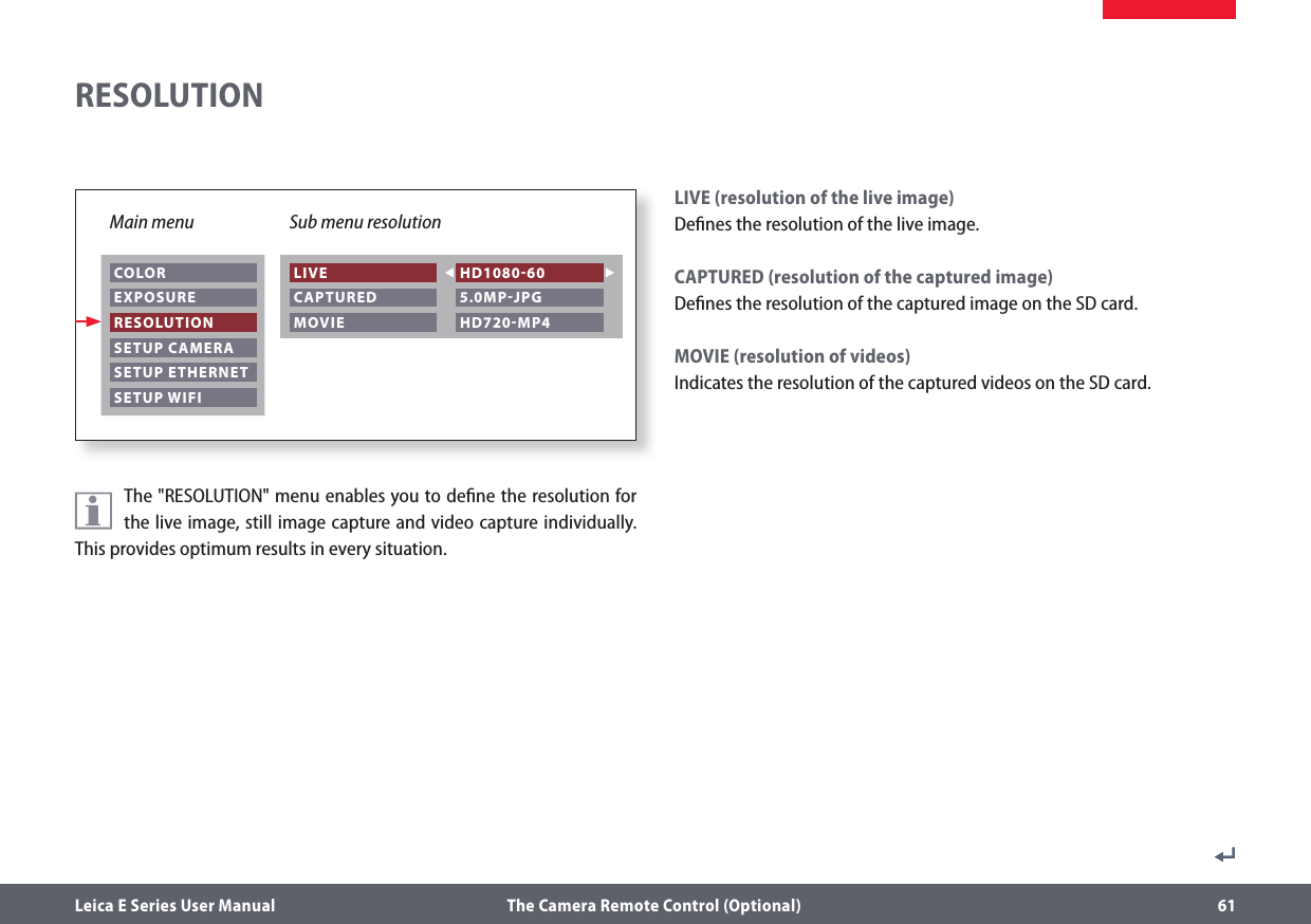 Leica E Series User Manual  The Camera Remote Control (Optional) 61The &quot;RESOLUTION&quot; menu enables you to deﬁne the resolution for the live image, still image capture and video capture individually. This provides optimum results in every situation.LIVE (resolution of the live image)Deﬁnes the resolution of the live image. CAPTURED (resolution of the captured image)Deﬁnes the resolution of the captured image on the SD card.MOVIE (resolution of videos)Indicates the resolution of the captured videos on the SD card.RESOLUTIONMain menu Sub menu resolution COLOR EXPOSURE RESOLUTION SETUP CAMERA SETUP ETHERNET SETUP WIFI LIVE CAPTURED MOVIE HD108060 5.0MPJPG HD720MP4