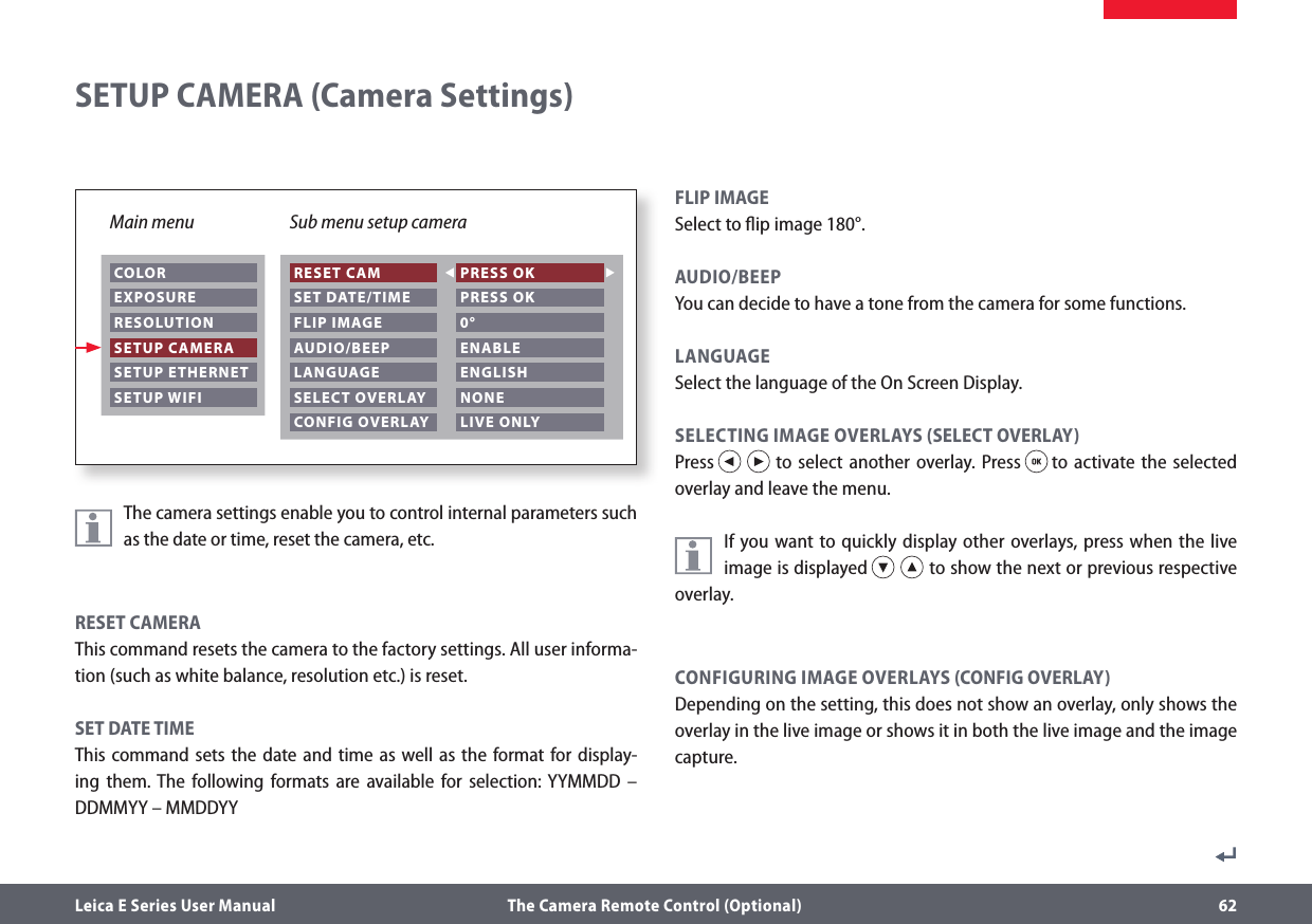 Leica E Series User Manual  The Camera Remote Control (Optional) 62The camera settings enable you to control internal parameters such as the date or time, reset the camera, etc. RESET CAMERAThis command resets the camera to the factory settings. All user informa-tion (such as white balance, resolution etc.) is reset.SET DATE TIMEThis command sets the date and time as well as the format for display-ing them. The following formats are available for selection: YYMMDD – DDMMYY – MMDDYYFLIP IMAGESelect to ﬂip image 180°.AUDIO/BEEP You can decide to have a tone from the camera for some functions.LANGUAGE Select the language of the On Screen Display.SELECTING IMAGE OVERLAYS (SELECT OVERLAY)Press   to select another overlay. Press   to activate the selected overlay and leave the menu. If you want to quickly display other overlays, press when the live image is displayed   to show the next or previous respective overlay.CONFIGURING IMAGE OVERLAYS (CONFIG OVERLAY)Depending on the setting, this does not show an overlay, only shows the overlay in the live image or shows it in both the live image and the image capture. SETUP CAMERA (Camera Settings)Main menu Sub menu setup camera COLOR EXPOSURE RESOLUTION SETUP CAMERA SETUP ETHERNET SETUP WIFI RESET CAM SET DATE/TIME FLIP IMAGE PRESS OK PRESS OK 0° AUDIO/BEEP LANGUAGE SELECT OVERLAY CONFIG OVERLAY ENABLE ENGLISH NONE LIVE ONLY