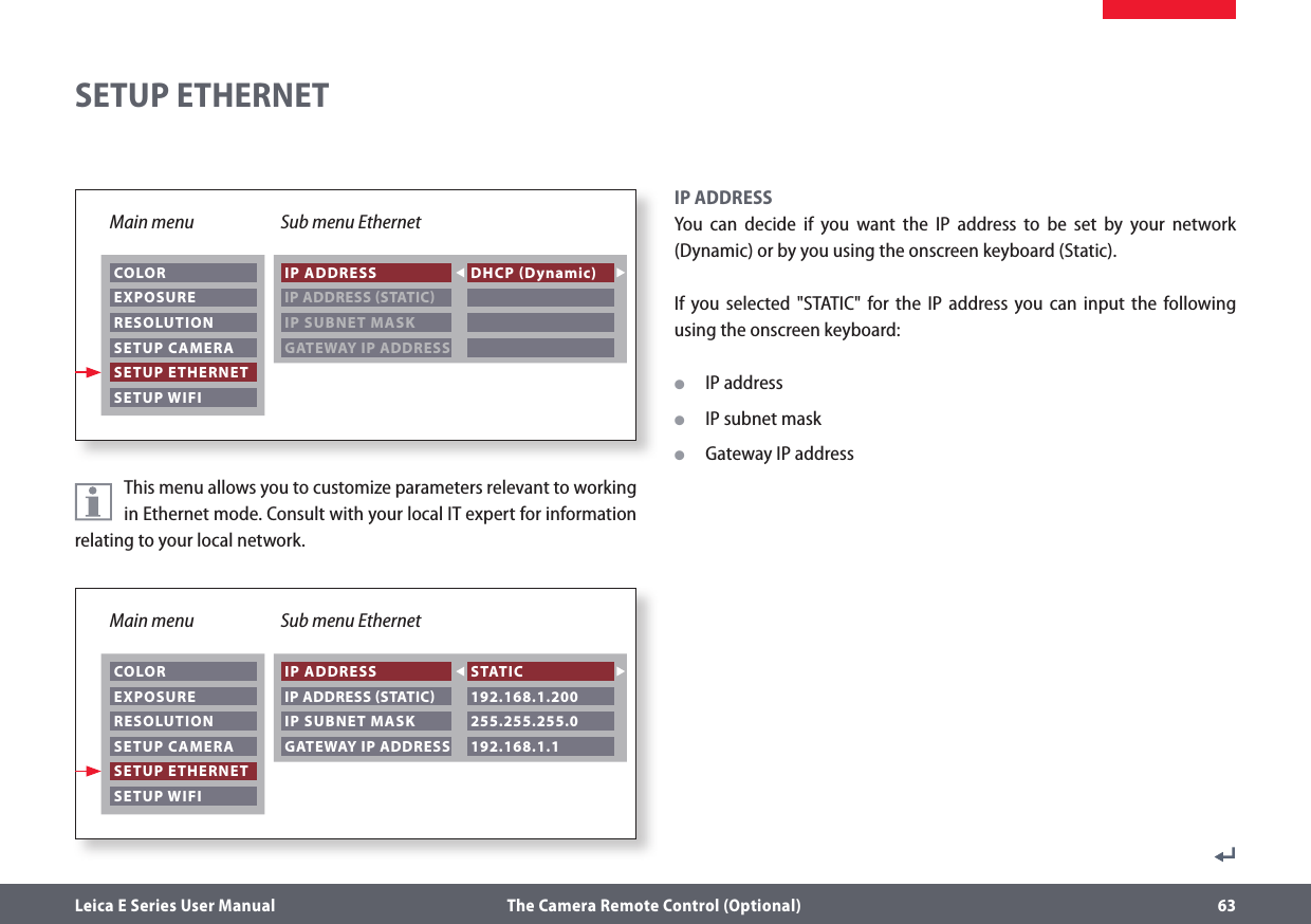 Leica E Series User Manual  The Camera Remote Control (Optional) 63This menu allows you to customize parameters relevant to working in Ethernet mode. Consult with your local IT expert for information relating to your local network.IP ADDRESSYou can decide if you want the IP address to be set by your network (Dynamic) or by you using the onscreen keyboard (Static).If you selected &quot;STATIC&quot; for the IP address you can input the following using the onscreen keyboard:  OIP address  OIP subnet mask   OGateway IP address SETUP ETHERNETMain menu Sub menu Ethernet COLOR EXPOSURE RESOLUTION SETUP CAMERA SETUP ETHERNET SETUP WIFI IP ADDRESS IP ADDRESS STATIC IP SUBNET MASK DHCP Dynamic)   GATEWAY IP ADDRESS  Main menu Sub menu Ethernet COLOR EXPOSURE RESOLUTION SETUP CAMERA SETUP ETHERNET SETUP WIFI IP ADDRESS IP ADDRESS STATIC IP SUBNET MASK STATIC 192.168.1.200 255.255.255.0 GATEWAY IP ADDRESS  192.168.1.1