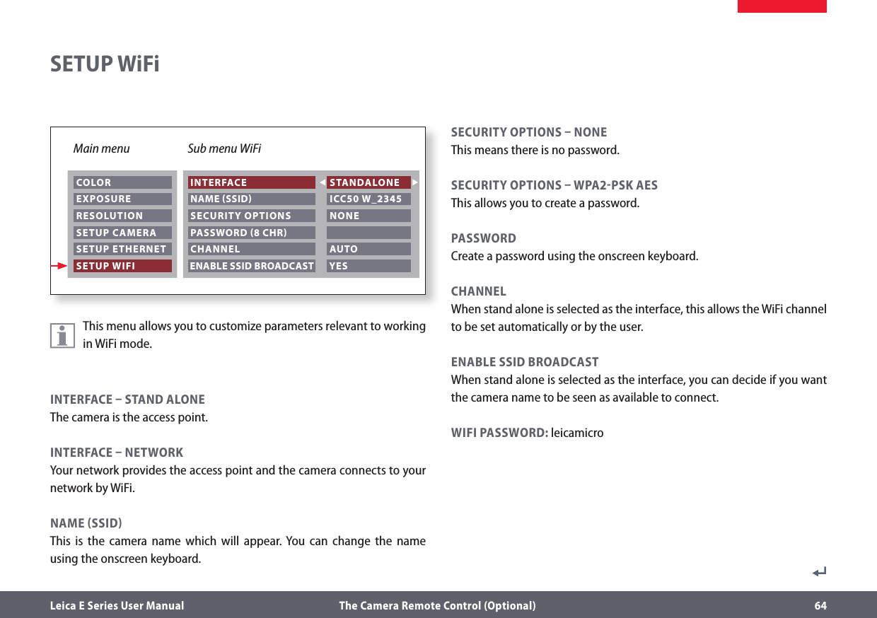 Leica E Series User Manual  The Camera Remote Control (Optional) 64This menu allows you to customize parameters relevant to working in WiFi mode.INTERFACE  STAND ALONEThe camera is the access point.INTERFACE  NETWORKYour network provides the access point and the camera connects to your network by WiFi.NAME SSIDThis is the camera name which will appear. You can change the name using the onscreen keyboard.SECURITY OPTIONS  NONEThis means there is no password.SECURITY OPTIONS  WPA2PSK AESThis allows you to create a password.PASSWORDCreate a password using the onscreen keyboard.CHANNELWhen stand alone is selected as the interface, this allows the WiFi channel to be set automatically or by the user.ENABLE SSID BROADCASTWhen stand alone is selected as the interface, you can decide if you want the camera name to be seen as available to connect.WIFI PASSWORD: leicamicroSETUP WiFiMain menu Sub menu WiFi COLOR EXPOSURE RESOLUTION SETUP CAMERA SETUP ETHERNET SETUP WIFI INTERFACE NAME SSID SECURITY OPTIONS STANDALONE ICC50 W_2345 NONE PASSWORD 8 CHR CHANNEL  AUTO ENABLE SSID BROADCAST  YES