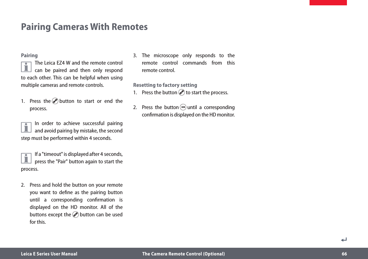 Leica E Series User Manual  The Camera Remote Control (Optional) 66Pairing Cameras With RemotesPairingThe LeicaEZ4 W and the remote control can be paired and then only respond to each other. This can be helpful when using multiple cameras and remote controls.1.   Press the   button to start or end the process.In order to achieve successful pairing  and avoid pairing by mistake, the second step must be performed within 4 seconds.If a &quot;timeout&quot; is displayed after 4 seconds,  press the &quot;Pair&quot; button again to start the process.2.   Press and hold the button on your remote you want to deﬁne as the pairing button until a corresponding conﬁrmation is displayed on the HD monitor. All of the buttons except the   button can be used for this.3.  The microscope only responds to the remote control commands from this remote control.Resetting to factory setting1.  Press the button   to start the process.2.  Press the button   until a corresponding conﬁrmation is displayed on the HD monitor.