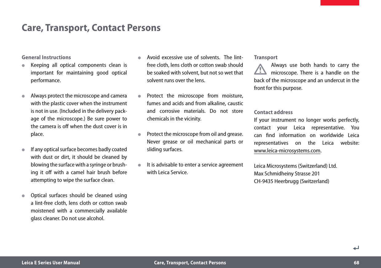 Leica E Series User Manual  Care, Transport, Contact Persons 68General Instructions OKeeping all optical components clean is important for maintaining good optical performance.  OAlways protect the microscope and camera with the plastic cover when the instrument is not in use. (Included in the delivery pack-age of the microscope.) Be sure power to the camera is oﬀ when the dust cover is in place. OIf any optical surface becomes badly coated with dust or dirt, it should be cleaned by blowing the surface with a syringe or brush-ing it oﬀ with a camel hair brush before attempting to wipe the surface clean. OOptical surfaces should be cleaned using a lint-free cloth, lens cloth or cotton swab moistened with a commercially available glass cleaner. Do not use alcohol. OAvoid excessive use of solvents.  The lint-free cloth, lens cloth or cotton swab should be soaked with solvent, but not so wet that solvent runs over the lens. OProtect the microscope from moisture, fumes and acids and from alkaline, caustic and corrosive materials. Do not store chemicals in the vicinity. OProtect the microscope from oil and grease. Never grease or oil mechanical parts or sliding surfaces. OIt is advisable to enter a service agreement with Leica Service.TransportAlways use both hands to carry the microscope. There is a handle on the back of the microscope and an undercut in the front for this purpose.Contact address If your instrument no longer works perfectly, contact your Leica representative. You can ﬁnd information on worldwide Leica representatives on the Leica website:  www.leica-microsystems.com.Leica Microsystems (Switzerland) Ltd. Max Schmidheiny Strasse 201 CH-9435 Heerbrugg (Switzerland)Care, Transport, Contact Persons