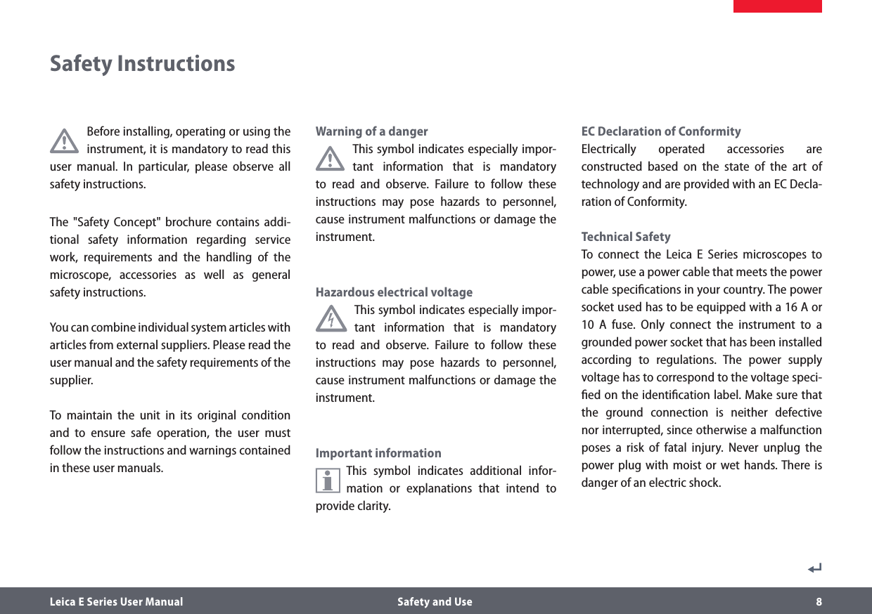 Leica E Series User Manual  Safety and Use 8Before installing, operating or using the instrument, it is mandatory to read this user manual. In particular, please observe all safety instructions.The &quot;Safety Concept&quot; brochure contains addi-tional safety information regarding service work, requirements and the handling of the microscope, accessories as well as general safety instructions.You can combine individual system articles with articles from external suppliers. Please read the user manual and the safety requirements of the supplier.To maintain the unit in its original condition and to ensure safe operation, the user must follow the instructions and warnings contained in these user manuals.Warning of a dangerThis symbol indicates especially impor-tant information that is mandatory to read and observe. Failure to follow these instructions may pose hazards to personnel, cause instrument malfunctions or damage the instrument.Hazardous electrical voltageThis symbol indicates especially impor-tant information that is mandatory to read and observe. Failure to follow these instructions may pose hazards to personnel, cause instrument malfunctions or damage the instrument.Important informationThis symbol indicates additional infor-mation or explanations that intend to provide clarity.EC Declaration of ConformityElectrically operated accessories are constructed based on the state of the art of technology and are provided with an EC Decla-ration of Conformity.Technical SafetyTo connect the Leica E Series microscopes to power, use a power cable that meets the power cable speciﬁcations in your country. The power socket used has to be equipped with a 16 A or 10 A fuse. Only connect the instrument to a grounded power socket that has been installed according to regulations. The power supply voltage has to correspond to the voltage speci-ﬁed on the identiﬁcation label. Make sure that the ground connection is neither defective nor interrupted, since otherwise a malfunction poses a risk of fatal injury. Never unplug the power plug with moist or wet hands. There is danger of an electric shock.Safety Instructions