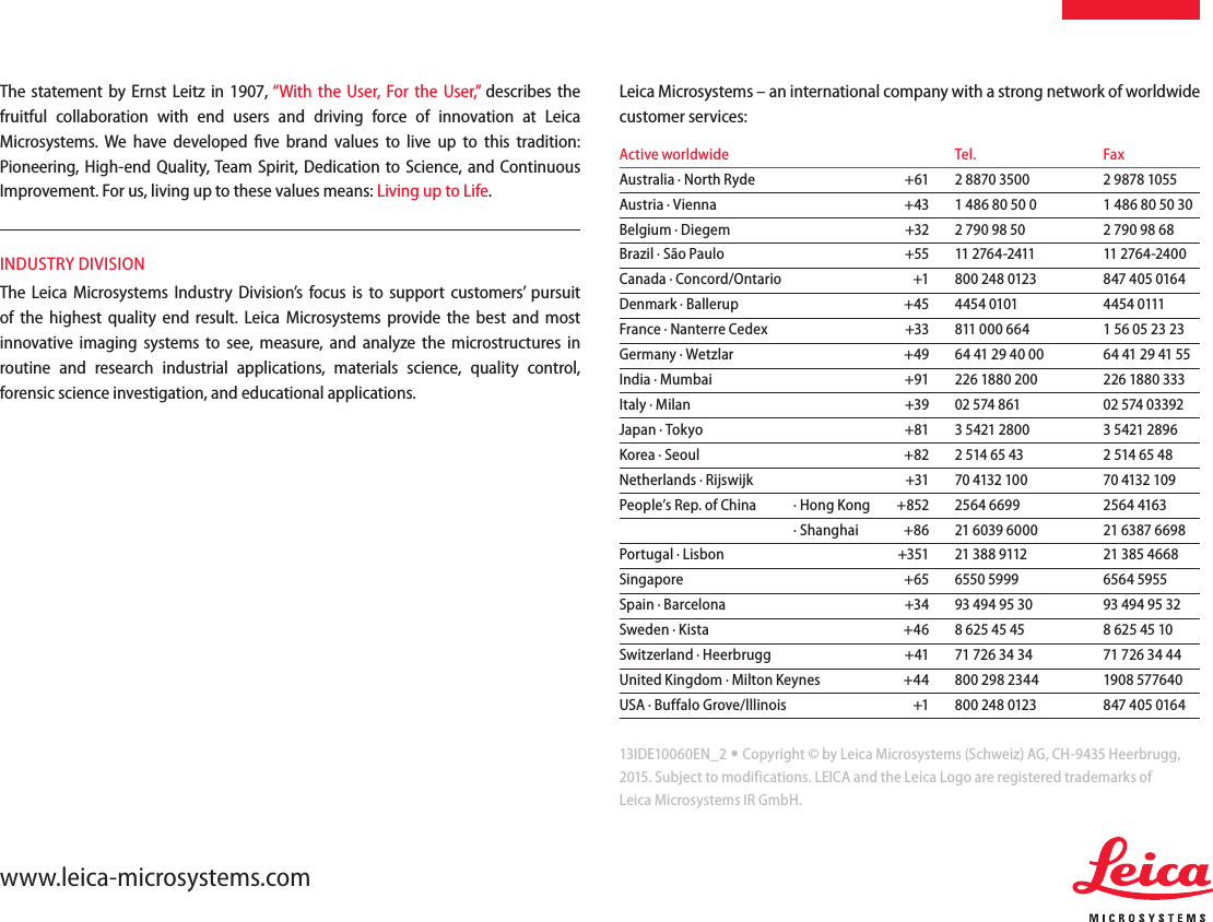13IDE10060EN_2 • Copyright © by Leica Microsystems (Schweiz) AG, CH-9435 Heerbrugg, 2015. Subject to modifications. LEICA and the Leica Logo are registered trademarks ofLeica Microsystems IR GmbH.www.leica-microsystems.comThe statement by Ernst Leitz in 1907, “With the User, For the User,” describes the fruitful collaboration with end users and driving force of innovation at Leica Microsystems. We have developed ﬁve brand values to live up to this tradition: Pioneering, High-end Quality, Team Spirit, Dedication to Science, and Continuous Improvement. For us, living up to these values means: Living up to Life.INDUSTRY DIVISIONThe Leica Microsystems Industry Division’s focus is to support  customers’ pursuit of the highest quality end result. Leica Microsystems provide the best and most innovative imaging systems to see, measure, and analyze the microstructures in routine and research industrial applications, materials science, quality control, forensic science investigation, and educational applications.Leica Microsystems – an international company with a strong network of worldwide customer services:Active worldwide      Tel.  FaxAustralia ∙ North Ryde    +61  2 8870 3500  2 9878 1055Austria ∙ Vienna    +43  1 486 80 50 0  1 486 80 50 30Belgium ∙ Diegem    +32  2 790 98 50  2 790 98 68Brazil ∙ São Paulo    +55  11 2764-2411  11 2764-2400Canada ∙ Concord/Ontario    +1  800 248 0123  847 405 0164Denmark ∙ Ballerup    +45  4454 0101  4454 0111France ∙ Nanterre Cedex    +33  811 000 664  1 56 05 23 23Germany ∙ Wetzlar    +49   64 41 29 40 00  64 41 29 41 55India ∙ Mumbai    +91  226 1880 200  226 1880 333Italy ∙ Milan    +39  02 574 861  02 574 03392Japan ∙ Tokyo    +81  3 5421 2800  3 5421 2896Korea ∙ Seoul    +82  2 514 65 43  2 514 65 48Netherlands ∙ Rijswijk    +31  70 4132 100  70 4132 109People’s Rep. of China  ∙ Hong Kong  +852  2564 6699  2564 4163  ∙ Shanghai  +86  21 6039 6000  21 6387 6698Portugal ∙ Lisbon    +351  21 388 9112  21 385 4668Singapore    +65  6550 5999  6564 5955Spain ∙ Barcelona    +34  93 494 95 30  93 494 95 32Sweden ∙ Kista    +46  8 625 45 45  8 625 45 10Switzerland ∙ Heerbrugg    +41  71 726 34 34  71 726 34 44United Kingdom ∙ Milton Keynes  +44  800 298 2344  1908 577640USA ∙ Buffalo Grove/lllinois    +1   800 248 0123  847 405 0164