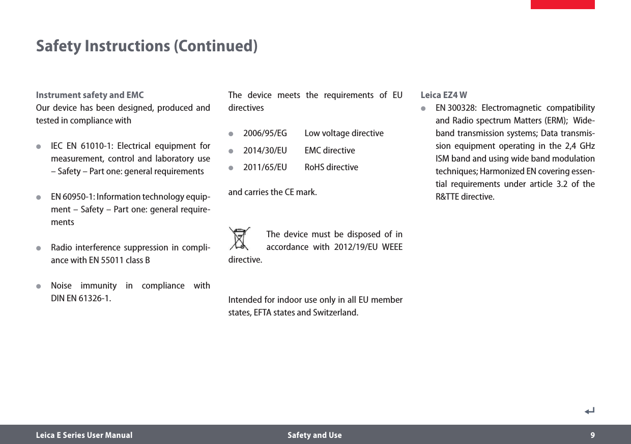 Leica E Series User Manual  Safety and Use 9Safety Instructions (Continued)Instrument safety and EMCOur device has been designed, produced and tested in compliance with OIEC EN 61010-1: Electrical equipment for measurement, control and laboratory use – Safety – Part one: general requirements OEN 60950-1: Information technology equip-ment – Safety – Part one: general require-ments ORadio interference suppression in compli-ance with EN 55011 class B ONoise immunity in compliance with  DIN EN 61326-1.The device meets the requirements of EU  directives O2006/95/EG  Low voltage directive O2014/30/EU  EMC directive O2011/65/EU  RoHS directive and carries the CE mark. The device must be disposed of in accordance with 2012/19/EU WEEE directive.Intended for indoor use only in all EU member states, EFTA states and Switzerland.Leica EZ4 W OEN 300328: Electromagnetic compatibility and Radio spectrum Matters (ERM);  Wide-band transmission systems; Data transmis-sion equipment operating in the 2,4 GHz ISM band and using wide band modulation techniques; Harmonized EN covering essen-tial requirements under article 3.2 of the R&amp;TTE directive.