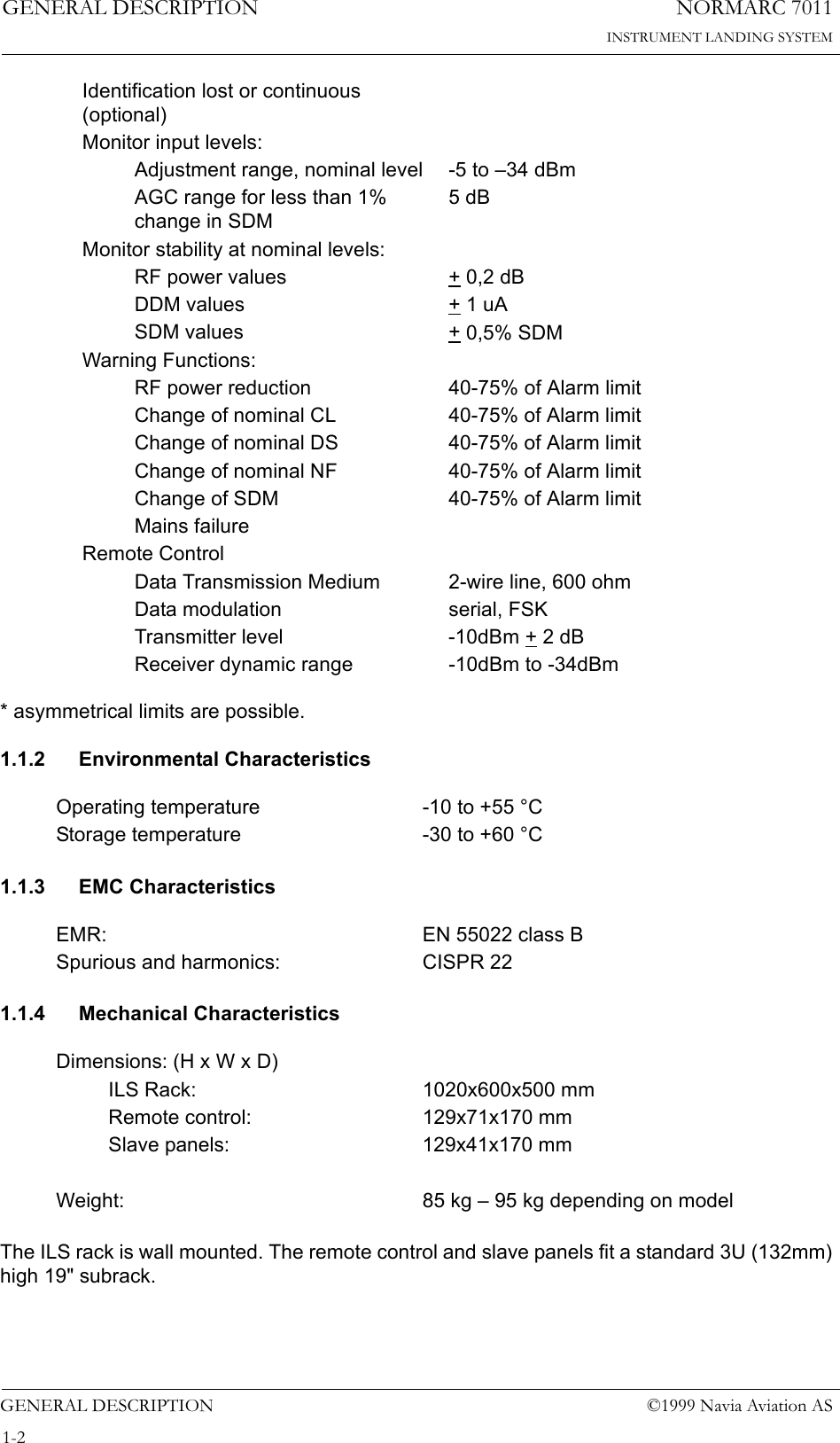 NORMARC 7011INSTRUMENT LANDING SYSTEMGENERAL DESCRIPTIONGENERAL DESCRIPTION ©1999 Navia Aviation AS1-2* asymmetrical limits are possible.1.1.2 Environmental Characteristics1.1.3 EMC Characteristics1.1.4 Mechanical CharacteristicsThe ILS rack is wall mounted. The remote control and slave panels fit a standard 3U (132mm) high 19&quot; subrack.Identification lost or continuous (optional)Monitor input levels:Adjustment range, nominal level -5 to –34 dBmAGC range for less than 1% change in SDM5 dBMonitor stability at nominal levels:RF power values + 0,2 dBDDM values + 1 uASDM values + 0,5% SDMWarning Functions:RF power reduction 40-75% of Alarm limitChange of nominal CL 40-75% of Alarm limitChange of nominal DS 40-75% of Alarm limitChange of nominal NF 40-75% of Alarm limitChange of SDM 40-75% of Alarm limitMains failureRemote ControlData Transmission Medium 2-wire line, 600 ohmData modulation serial, FSKTransmitter level -10dBm + 2 dBReceiver dynamic range -10dBm to -34dBmOperating temperature -10 to +55 °CStorage temperature -30 to +60 °CEMR: EN 55022 class BSpurious and harmonics: CISPR 22Dimensions: (H x W x D)ILS Rack: 1020x600x500 mmRemote control: 129x71x170 mmSlave panels: 129x41x170 mmWeight: 85 kg – 95 kg depending on model