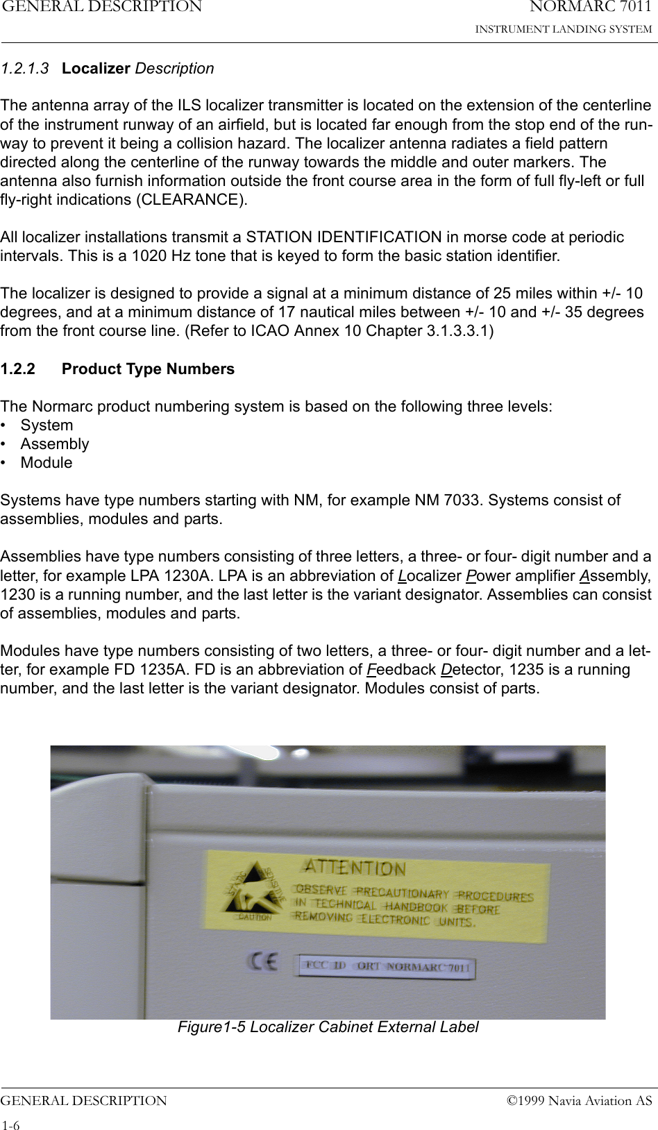 NORMARC 7011INSTRUMENT LANDING SYSTEMGENERAL DESCRIPTIONGENERAL DESCRIPTION ©1999 Navia Aviation AS1-61.2.1.3 Localizer DescriptionThe antenna array of the ILS localizer transmitter is located on the extension of the centerline of the instrument runway of an airfield, but is located far enough from the stop end of the run-way to prevent it being a collision hazard. The localizer antenna radiates a field pattern directed along the centerline of the runway towards the middle and outer markers. The antenna also furnish information outside the front course area in the form of full fly-left or full fly-right indications (CLEARANCE).All localizer installations transmit a STATION IDENTIFICATION in morse code at periodic intervals. This is a 1020 Hz tone that is keyed to form the basic station identifier.The localizer is designed to provide a signal at a minimum distance of 25 miles within +/- 10 degrees, and at a minimum distance of 17 nautical miles between +/- 10 and +/- 35 degrees from the front course line. (Refer to ICAO Annex 10 Chapter 3.1.3.3.1)1.2.2 Product Type NumbersThe Normarc product numbering system is based on the following three levels:•System• Assembly• ModuleSystems have type numbers starting with NM, for example NM 7033. Systems consist of assemblies, modules and parts.Assemblies have type numbers consisting of three letters, a three- or four- digit number and a letter, for example LPA 1230A. LPA is an abbreviation of Localizer Power amplifier Assembly, 1230 is a running number, and the last letter is the variant designator. Assemblies can consist of assemblies, modules and parts.Modules have type numbers consisting of two letters, a three- or four- digit number and a let-ter, for example FD 1235A. FD is an abbreviation of Feedback Detector, 1235 is a running number, and the last letter is the variant designator. Modules consist of parts.   Figure1-5 Localizer Cabinet External Label