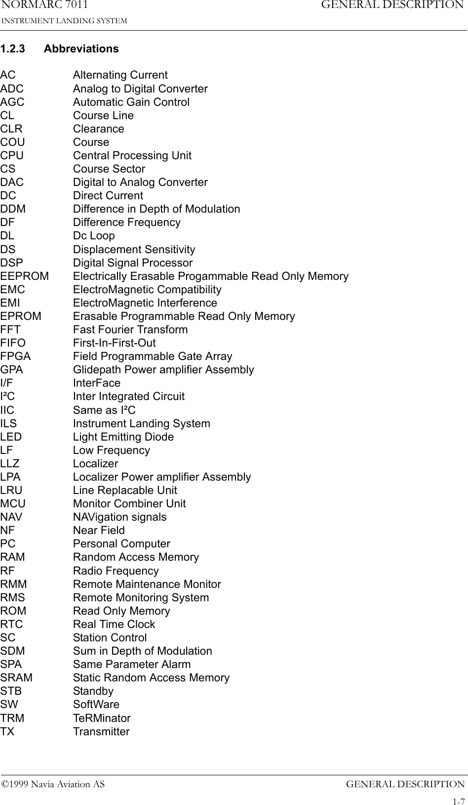 GENERAL DESCRIPTIONNORMARC 70111-7©1999 Navia Aviation ASINSTRUMENT LANDING SYSTEMGENERAL DESCRIPTION1.2.3 AbbreviationsAC Alternating CurrentADC Analog to Digital ConverterAGC Automatic Gain ControlCL Course LineCLR ClearanceCOU CourseCPU Central Processing UnitCS Course SectorDAC Digital to Analog ConverterDC Direct CurrentDDM Difference in Depth of ModulationDF Difference FrequencyDL Dc LoopDS Displacement SensitivityDSP Digital Signal ProcessorEEPROM Electrically Erasable Progammable Read Only MemoryEMC ElectroMagnetic CompatibilityEMI ElectroMagnetic InterferenceEPROM Erasable Programmable Read Only MemoryFFT Fast Fourier TransformFIFO First-In-First-OutFPGA Field Programmable Gate ArrayGPA Glidepath Power amplifier AssemblyI/F InterFaceI²C Inter Integrated CircuitIIC Same as I²CILS Instrument Landing SystemLED Light Emitting DiodeLF Low FrequencyLLZ LocalizerLPA Localizer Power amplifier AssemblyLRU Line Replacable UnitMCU Monitor Combiner UnitNAV NAVigation signalsNF Near FieldPC Personal ComputerRAM Random Access MemoryRF Radio FrequencyRMM Remote Maintenance MonitorRMS Remote Monitoring SystemROM Read Only MemoryRTC Real Time ClockSC Station ControlSDM Sum in Depth of ModulationSPA Same Parameter AlarmSRAM Static Random Access MemorySTB StandbySW SoftWareTRM TeRMinatorTX Transmitter