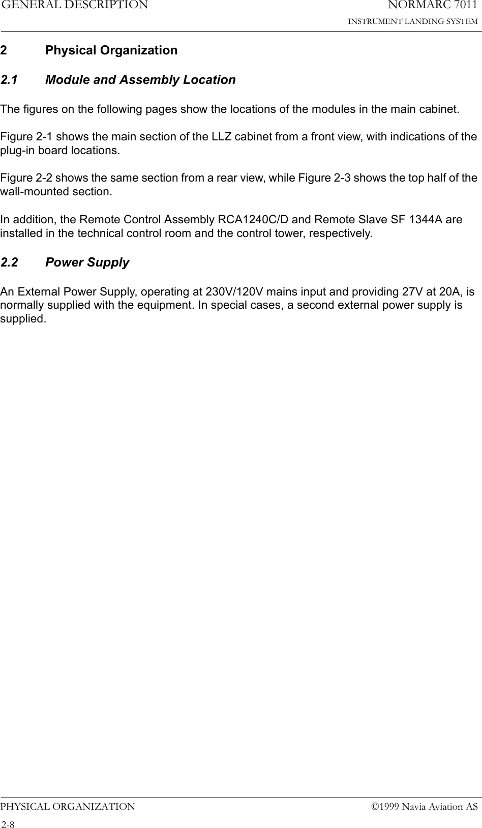 NORMARC 7011INSTRUMENT LANDING SYSTEMGENERAL DESCRIPTIONPHYSICAL ORGANIZATION ©1999 Navia Aviation AS2-82 Physical Organization2.1 Module and Assembly LocationThe figures on the following pages show the locations of the modules in the main cabinet.Figure 2-1 shows the main section of the LLZ cabinet from a front view, with indications of the plug-in board locations.Figure 2-2 shows the same section from a rear view, while Figure 2-3 shows the top half of the wall-mounted section.In addition, the Remote Control Assembly RCA1240C/D and Remote Slave SF 1344A are installed in the technical control room and the control tower, respectively.2.2 Power SupplyAn External Power Supply, operating at 230V/120V mains input and providing 27V at 20A, is normally supplied with the equipment. In special cases, a second external power supply is supplied.