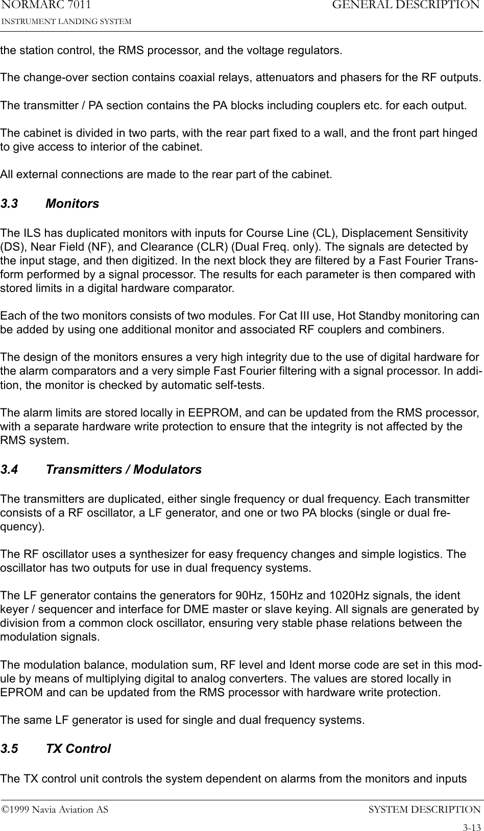 SYSTEM DESCRIPTIONNORMARC 70113-13©1999 Navia Aviation ASINSTRUMENT LANDING SYSTEMGENERAL DESCRIPTIONthe station control, the RMS processor, and the voltage regulators.The change-over section contains coaxial relays, attenuators and phasers for the RF outputs.The transmitter / PA section contains the PA blocks including couplers etc. for each output.The cabinet is divided in two parts, with the rear part fixed to a wall, and the front part hinged to give access to interior of the cabinet.All external connections are made to the rear part of the cabinet.3.3 MonitorsThe ILS has duplicated monitors with inputs for Course Line (CL), Displacement Sensitivity (DS), Near Field (NF), and Clearance (CLR) (Dual Freq. only). The signals are detected by the input stage, and then digitized. In the next block they are filtered by a Fast Fourier Trans-form performed by a signal processor. The results for each parameter is then compared with stored limits in a digital hardware comparator.Each of the two monitors consists of two modules. For Cat III use, Hot Standby monitoring can be added by using one additional monitor and associated RF couplers and combiners.The design of the monitors ensures a very high integrity due to the use of digital hardware for the alarm comparators and a very simple Fast Fourier filtering with a signal processor. In addi-tion, the monitor is checked by automatic self-tests.The alarm limits are stored locally in EEPROM, and can be updated from the RMS processor, with a separate hardware write protection to ensure that the integrity is not affected by the RMS system.3.4 Transmitters / ModulatorsThe transmitters are duplicated, either single frequency or dual frequency. Each transmitter consists of a RF oscillator, a LF generator, and one or two PA blocks (single or dual fre-quency).The RF oscillator uses a synthesizer for easy frequency changes and simple logistics. The oscillator has two outputs for use in dual frequency systems.The LF generator contains the generators for 90Hz, 150Hz and 1020Hz signals, the ident keyer / sequencer and interface for DME master or slave keying. All signals are generated by division from a common clock oscillator, ensuring very stable phase relations between the modulation signals.The modulation balance, modulation sum, RF level and Ident morse code are set in this mod-ule by means of multiplying digital to analog converters. The values are stored locally in EPROM and can be updated from the RMS processor with hardware write protection.The same LF generator is used for single and dual frequency systems.3.5 TX ControlThe TX control unit controls the system dependent on alarms from the monitors and inputs 