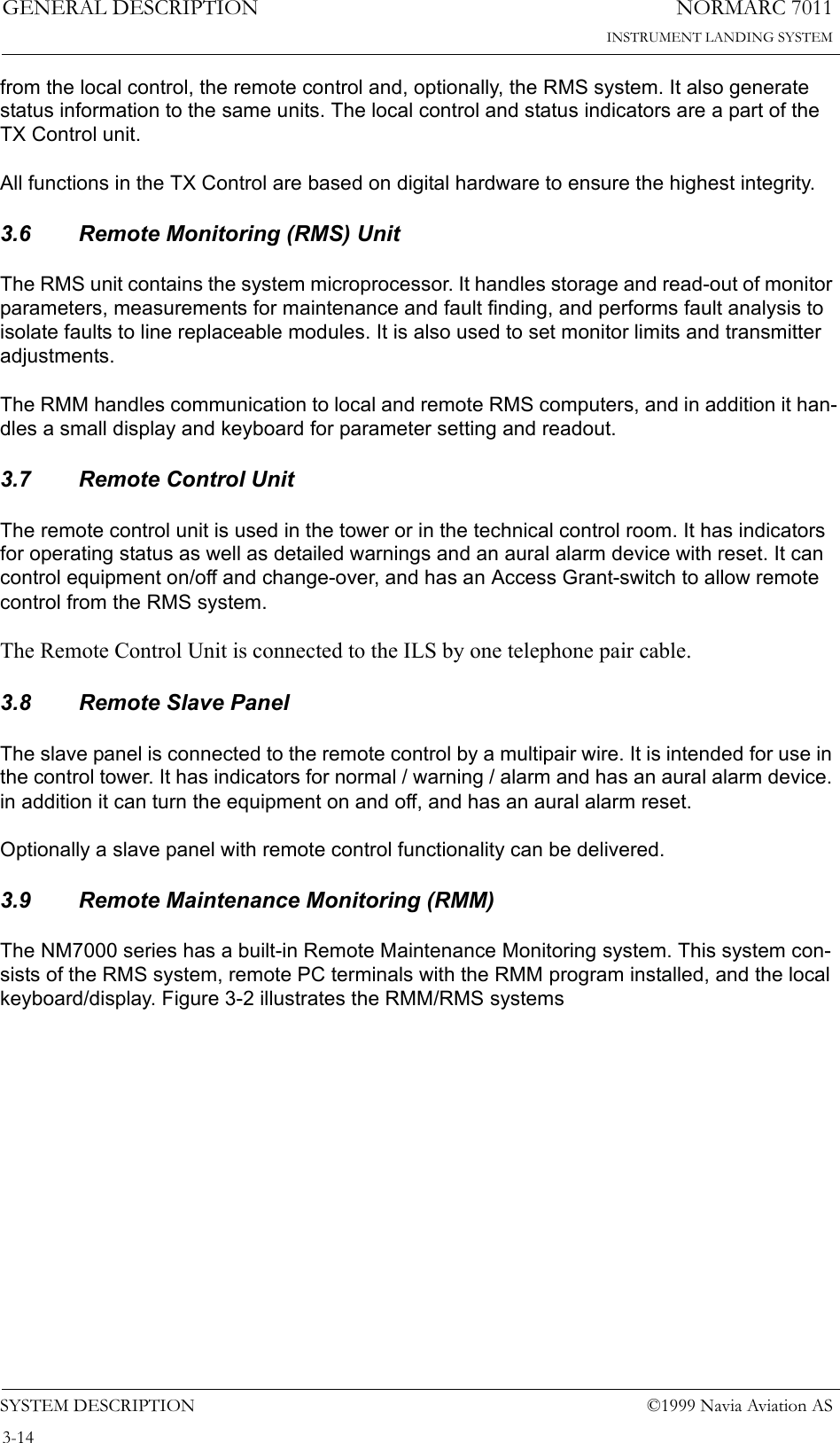 NORMARC 7011INSTRUMENT LANDING SYSTEMGENERAL DESCRIPTIONSYSTEM DESCRIPTION ©1999 Navia Aviation AS3-14from the local control, the remote control and, optionally, the RMS system. It also generate status information to the same units. The local control and status indicators are a part of the TX Control unit.All functions in the TX Control are based on digital hardware to ensure the highest integrity.3.6 Remote Monitoring (RMS) UnitThe RMS unit contains the system microprocessor. It handles storage and read-out of monitor parameters, measurements for maintenance and fault finding, and performs fault analysis to isolate faults to line replaceable modules. It is also used to set monitor limits and transmitter adjustments.The RMM handles communication to local and remote RMS computers, and in addition it han-dles a small display and keyboard for parameter setting and readout.3.7 Remote Control UnitThe remote control unit is used in the tower or in the technical control room. It has indicators for operating status as well as detailed warnings and an aural alarm device with reset. It can control equipment on/off and change-over, and has an Access Grant-switch to allow remote control from the RMS system.The Remote Control Unit is connected to the ILS by one telephone pair cable.3.8 Remote Slave PanelThe slave panel is connected to the remote control by a multipair wire. It is intended for use in the control tower. It has indicators for normal / warning / alarm and has an aural alarm device. in addition it can turn the equipment on and off, and has an aural alarm reset.Optionally a slave panel with remote control functionality can be delivered.3.9 Remote Maintenance Monitoring (RMM)The NM7000 series has a built-in Remote Maintenance Monitoring system. This system con-sists of the RMS system, remote PC terminals with the RMM program installed, and the local keyboard/display. Figure 3-2 illustrates the RMM/RMS systems