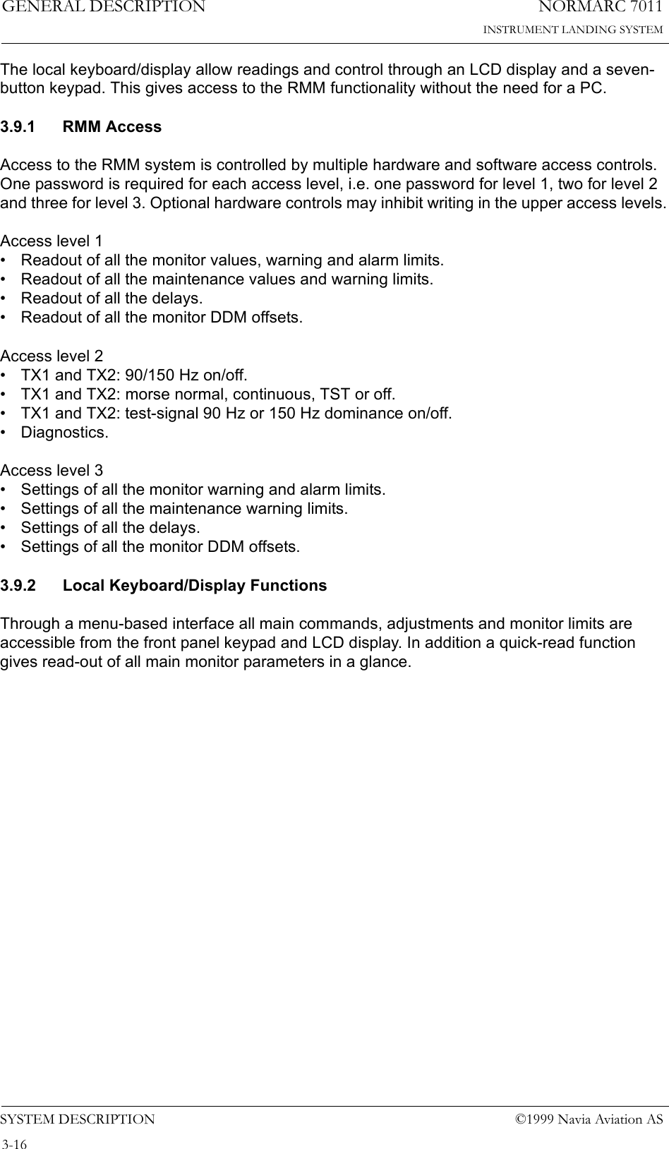 NORMARC 7011INSTRUMENT LANDING SYSTEMGENERAL DESCRIPTIONSYSTEM DESCRIPTION ©1999 Navia Aviation AS3-16The local keyboard/display allow readings and control through an LCD display and a seven-button keypad. This gives access to the RMM functionality without the need for a PC.3.9.1 RMM AccessAccess to the RMM system is controlled by multiple hardware and software access controls. One password is required for each access level, i.e. one password for level 1, two for level 2 and three for level 3. Optional hardware controls may inhibit writing in the upper access levels.Access level 1• Readout of all the monitor values, warning and alarm limits.• Readout of all the maintenance values and warning limits.• Readout of all the delays.• Readout of all the monitor DDM offsets.Access level 2• TX1 and TX2: 90/150 Hz on/off.• TX1 and TX2: morse normal, continuous, TST or off.• TX1 and TX2: test-signal 90 Hz or 150 Hz dominance on/off.• Diagnostics.Access level 3• Settings of all the monitor warning and alarm limits.• Settings of all the maintenance warning limits.• Settings of all the delays.• Settings of all the monitor DDM offsets.3.9.2 Local Keyboard/Display FunctionsThrough a menu-based interface all main commands, adjustments and monitor limits are accessible from the front panel keypad and LCD display. In addition a quick-read function gives read-out of all main monitor parameters in a glance.