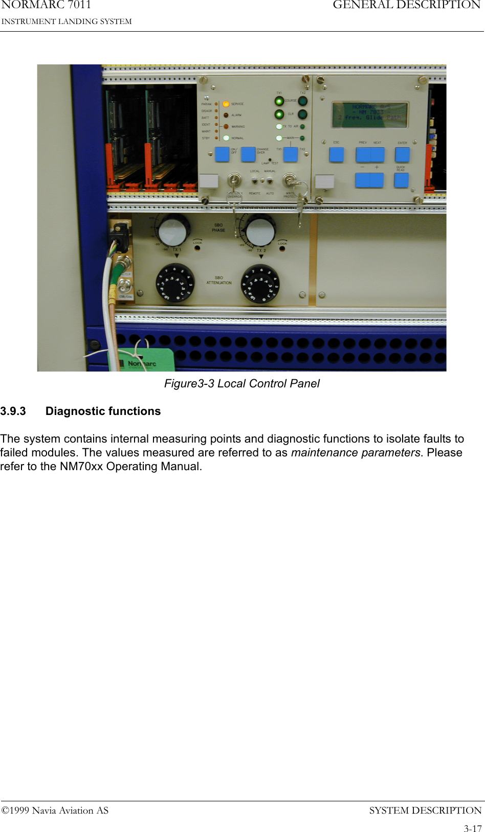 SYSTEM DESCRIPTIONNORMARC 70113-17©1999 Navia Aviation ASINSTRUMENT LANDING SYSTEMGENERAL DESCRIPTIONFigure3-3 Local Control Panel3.9.3 Diagnostic functionsThe system contains internal measuring points and diagnostic functions to isolate faults to failed modules. The values measured are referred to as maintenance parameters. Please refer to the NM70xx Operating Manual.