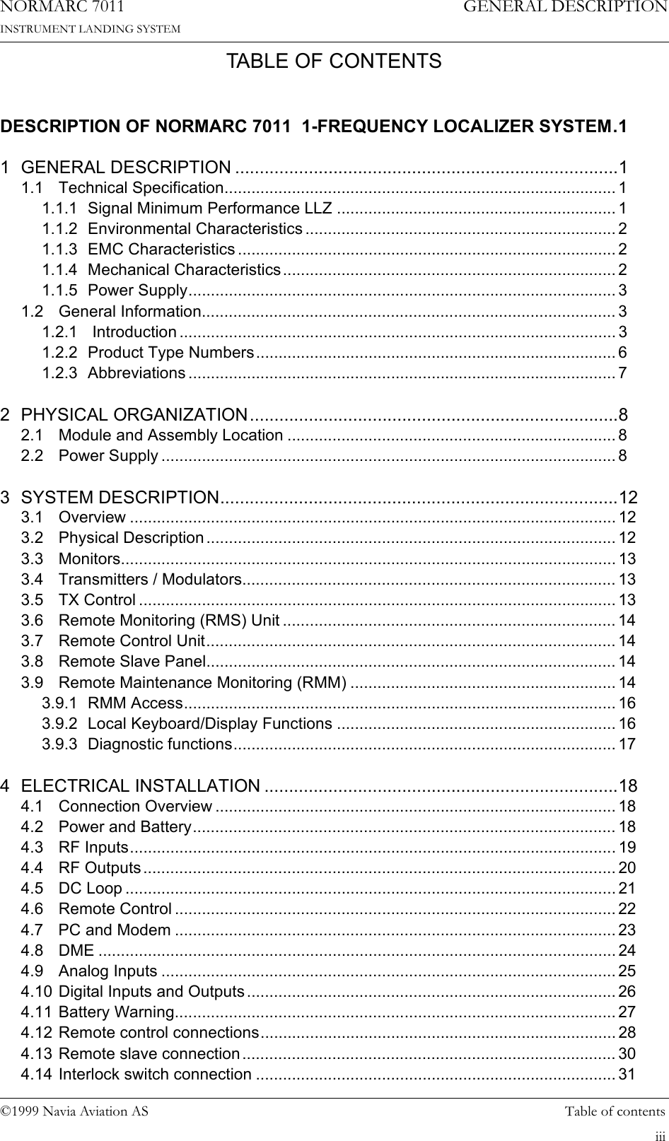 ©1999 Navia Aviation AS Table of contentsGENERAL DESCRIPTIONNORMARC 7011INSTRUMENT LANDING SYSTEMiiiTABLE OF CONTENTSDESCRIPTION OF NORMARC 7011  1-FREQUENCY LOCALIZER SYSTEM.11 GENERAL DESCRIPTION ..............................................................................11.1 Technical Specification....................................................................................... 11.1.1 Signal Minimum Performance LLZ .............................................................. 11.1.2 Environmental Characteristics ..................................................................... 21.1.3 EMC Characteristics .................................................................................... 21.1.4 Mechanical Characteristics.......................................................................... 21.1.5 Power Supply............................................................................................... 31.2 General Information............................................................................................ 31.2.1  Introduction ................................................................................................. 31.2.2 Product Type Numbers................................................................................ 61.2.3 Abbreviations ............................................................................................... 72 PHYSICAL ORGANIZATION...........................................................................82.1 Module and Assembly Location ......................................................................... 82.2 Power Supply ..................................................................................................... 83 SYSTEM DESCRIPTION.................................................................................123.1 Overview ............................................................................................................ 123.2 Physical Description ........................................................................................... 123.3 Monitors.............................................................................................................. 133.4 Transmitters / Modulators................................................................................... 133.5 TX Control .......................................................................................................... 133.6 Remote Monitoring (RMS) Unit .......................................................................... 143.7 Remote Control Unit........................................................................................... 143.8 Remote Slave Panel........................................................................................... 143.9 Remote Maintenance Monitoring (RMM) ........................................................... 143.9.1 RMM Access................................................................................................ 163.9.2 Local Keyboard/Display Functions .............................................................. 163.9.3 Diagnostic functions..................................................................................... 174 ELECTRICAL INSTALLATION ........................................................................184.1 Connection Overview ......................................................................................... 184.2 Power and Battery.............................................................................................. 184.3 RF Inputs............................................................................................................ 194.4 RF Outputs ......................................................................................................... 204.5 DC Loop ............................................................................................................. 214.6 Remote Control .................................................................................................. 224.7 PC and Modem .................................................................................................. 234.8 DME ................................................................................................................... 244.9 Analog Inputs ..................................................................................................... 254.10 Digital Inputs and Outputs.................................................................................. 264.11 Battery Warning.................................................................................................. 274.12 Remote control connections............................................................................... 284.13 Remote slave connection................................................................................... 304.14 Interlock switch connection ................................................................................ 31