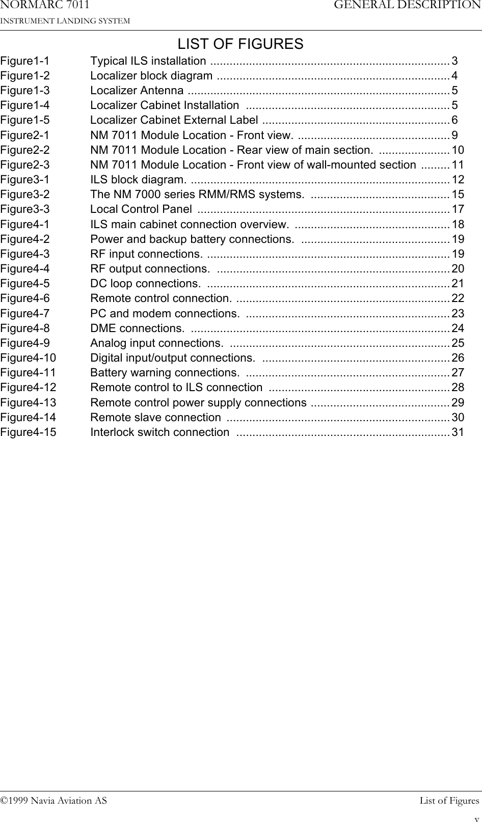 ©1999 Navia Aviation AS List of FiguresGENERAL DESCRIPTIONNORMARC 7011INSTRUMENT LANDING SYSTEMvLIST OF FIGURESFigure1-1  Typical ILS installation .......................................................................... 3Figure1-2  Localizer block diagram ........................................................................ 4Figure1-3 Localizer Antenna .................................................................................5Figure1-4  Localizer Cabinet Installation  ............................................................... 5Figure1-5  Localizer Cabinet External Label ..........................................................6Figure2-1  NM 7011 Module Location - Front view. ...............................................9Figure2-2  NM 7011 Module Location - Rear view of main section.  ......................10Figure2-3  NM 7011 Module Location - Front view of wall-mounted section .........11Figure3-1 ILS block diagram. ................................................................................ 12Figure3-2  The NM 7000 series RMM/RMS systems.  ...........................................15Figure3-3 Local Control Panel ..............................................................................17Figure4-1  ILS main cabinet connection overview.  ................................................18Figure4-2  Power and backup battery connections.  ..............................................19Figure4-3 RF input connections. ...........................................................................19Figure4-4 RF output connections. ........................................................................20Figure4-5 DC loop connections. ...........................................................................21Figure4-6  Remote control connection. ..................................................................22Figure4-7  PC and modem connections.  ...............................................................23Figure4-8 DME connections. ................................................................................ 24Figure4-9  Analog input connections.  ....................................................................25Figure4-10  Digital input/output connections.  ..........................................................26Figure4-11  Battery warning connections.  ............................................................... 27Figure4-12  Remote control to ILS connection  ........................................................ 28Figure4-13  Remote control power supply connections ........................................... 29Figure4-14  Remote slave connection  .....................................................................30Figure4-15  Interlock switch connection  ..................................................................31