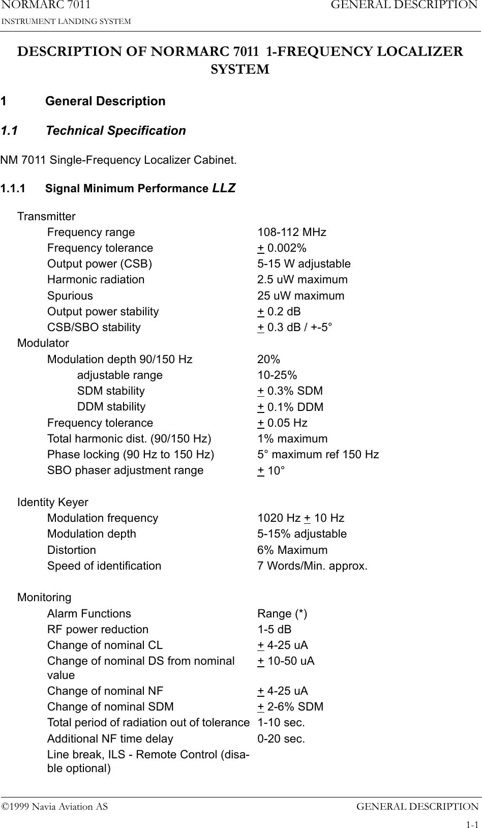 GENERAL DESCRIPTIONNORMARC 70111-1©1999 Navia Aviation ASINSTRUMENT LANDING SYSTEMGENERAL DESCRIPTIONDESCRIPTION OF NORMARC 7011  1-FREQUENCY LOCALIZER SYSTEM1 General Description1.1 Technical SpecificationNM 7011 Single-Frequency Localizer Cabinet.1.1.1 Signal Minimum Performance LLZTransmitterFrequency range 108-112 MHzFrequency tolerance + 0.002%Output power (CSB) 5-15 W adjustableHarmonic radiation 2.5 uW maximumSpurious 25 uW maximumOutput power stability + 0.2 dBCSB/SBO stability + 0.3 dB / +-5°ModulatorModulation depth 90/150 Hz 20%adjustable range 10-25%SDM stability + 0.3% SDMDDM stability + 0.1% DDMFrequency tolerance + 0.05 HzTotal harmonic dist. (90/150 Hz) 1% maximumPhase locking (90 Hz to 150 Hz) 5° maximum ref 150 HzSBO phaser adjustment range + 10°Identity KeyerModulation frequency 1020 Hz + 10 HzModulation depth 5-15% adjustableDistortion 6% MaximumSpeed of identification 7 Words/Min. approx.MonitoringAlarm Functions Range (*)RF power reduction 1-5 dBChange of nominal CL + 4-25 uAChange of nominal DS from nominal value+ 10-50 uAChange of nominal NF + 4-25 uAChange of nominal SDM + 2-6% SDMTotal period of radiation out of tolerance  1-10 sec.Additional NF time delay 0-20 sec.Line break, ILS - Remote Control (disa-ble optional)