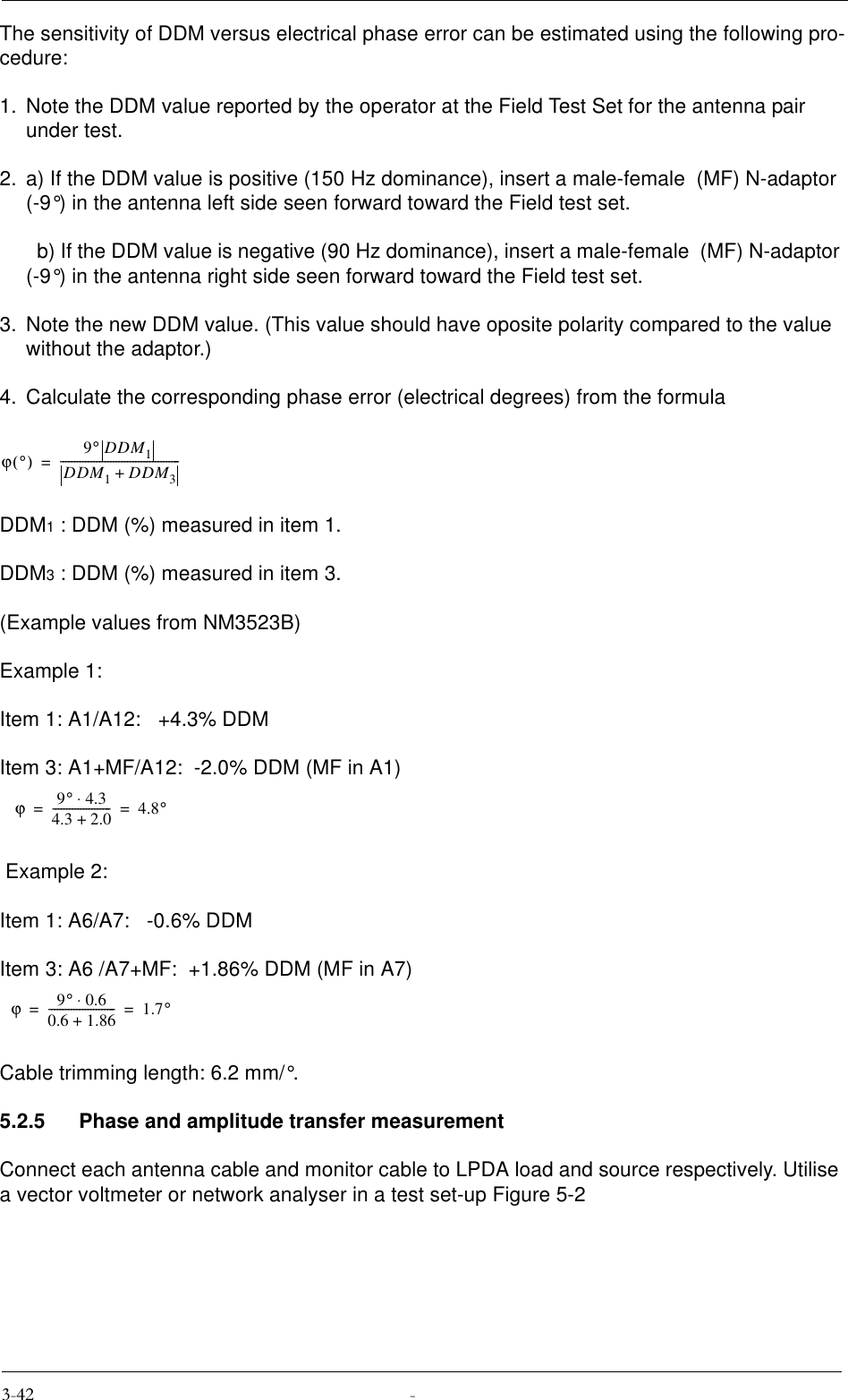 The sensitivity of DDM versus electrical phase error can be estimated using the following pro-cedure:1. Note the DDM value reported by the operator at the Field Test Set for the antenna pair under test. 2. a) If the DDM value is positive (150 Hz dominance), insert a male-female  (MF) N-adaptor (-9°) in the antenna left side seen forward toward the Field test set.  b) If the DDM value is negative (90 Hz dominance), insert a male-female  (MF) N-adaptor (-9°) in the antenna right side seen forward toward the Field test set.3. Note the new DDM value. (This value should have oposite polarity compared to the value without the adaptor.)4. Calculate the corresponding phase error (electrical degrees) from the formulaDDM1 : DDM (%) measured in item 1.DDM3 : DDM (%) measured in item 3.(Example values from NM3523B)Example 1:Item 1: A1/A12:   +4.3% DDMItem 3: A1+MF/A12:  -2.0% DDM (MF in A1) Example 2:Item 1: A6/A7:   -0.6% DDMItem 3: A6 /A7+MF:  +1.86% DDM (MF in A7)Cable trimming length: 6.2 mm/°.5.2.5 Phase and amplitude transfer measurementConnect each antenna cable and monitor cable to LPDA load and source respectively. Utilise a vector voltmeter or network analyser in a test set-up Figure 5-2ϕ°() 9°DDM1DDM1DDM3+-------------------------------------------=ϕ9°4.3⋅4.3 2.0+---------------------4.8°==ϕ9°0.6⋅0.6 1.86+------------------------1.7°==