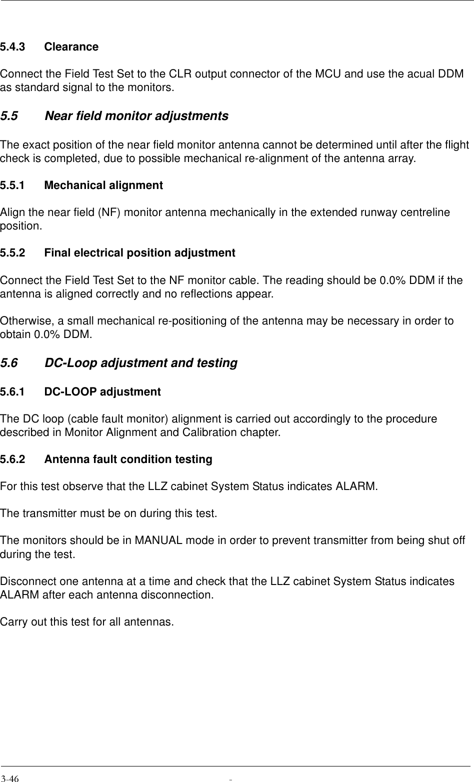 5.4.3 ClearanceConnect the Field Test Set to the CLR output connector of the MCU and use the acual DDM as standard signal to the monitors.5.5 Near field monitor adjustmentsThe exact position of the near field monitor antenna cannot be determined until after the flight check is completed, due to possible mechanical re-alignment of the antenna array.5.5.1 Mechanical alignmentAlign the near field (NF) monitor antenna mechanically in the extended runway centreline position.5.5.2 Final electrical position adjustmentConnect the Field Test Set to the NF monitor cable. The reading should be 0.0% DDM if the antenna is aligned correctly and no reflections appear.Otherwise, a small mechanical re-positioning of the antenna may be necessary in order to obtain 0.0% DDM.5.6 DC-Loop adjustment and testing5.6.1 DC-LOOP adjustmentThe DC loop (cable fault monitor) alignment is carried out accordingly to the procedure described in Monitor Alignment and Calibration chapter.5.6.2 Antenna fault condition testingFor this test observe that the LLZ cabinet System Status indicates ALARM.The transmitter must be on during this test.The monitors should be in MANUAL mode in order to prevent transmitter from being shut off during the test.Disconnect one antenna at a time and check that the LLZ cabinet System Status indicates ALARM after each antenna disconnection.Carry out this test for all antennas.