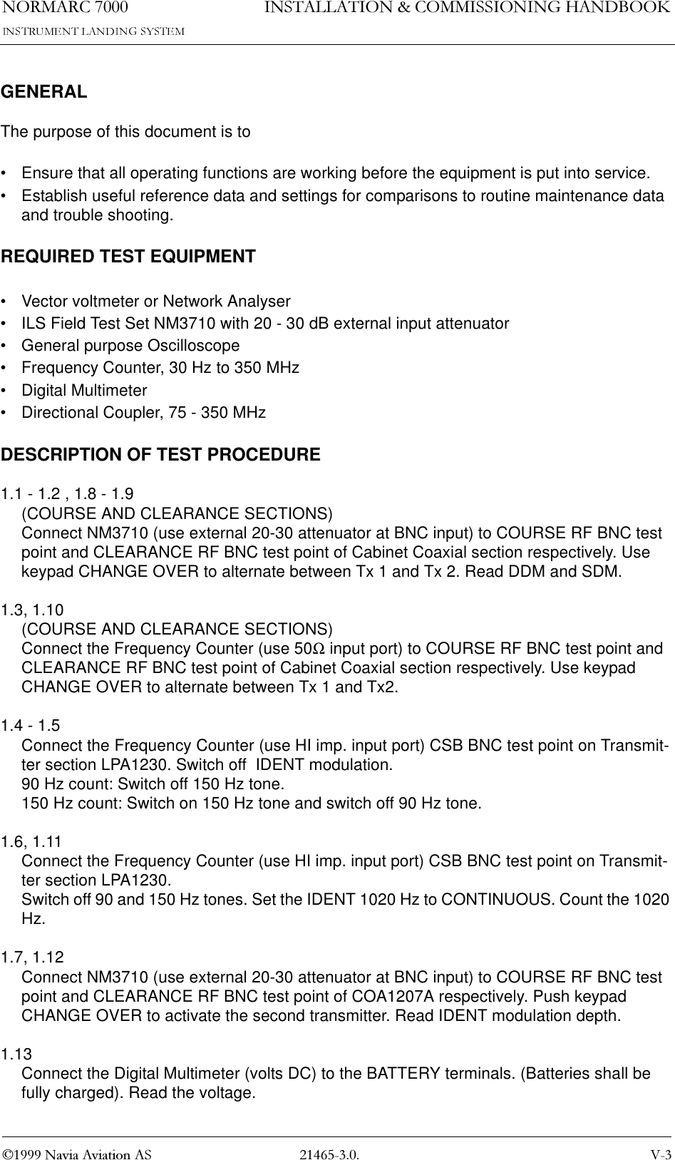 1250$5&amp; 91DYLD$YLDWLRQ$6,167$//$7,21&amp;200,66,21,1*+$1&apos;%22.GENERALThe purpose of this document is to• Ensure that all operating functions are working before the equipment is put into service.• Establish useful reference data and settings for comparisons to routine maintenance data and trouble shooting.REQUIRED TEST EQUIPMENT• Vector voltmeter or Network Analyser• ILS Field Test Set NM3710 with 20 - 30 dB external input attenuator• General purpose Oscilloscope• Frequency Counter, 30 Hz to 350 MHz• Digital Multimeter• Directional Coupler, 75 - 350 MHzDESCRIPTION OF TEST PROCEDURE1.1 - 1.2 , 1.8 - 1.9(COURSE AND CLEARANCE SECTIONS)Connect NM3710 (use external 20-30 attenuator at BNC input) to COURSE RF BNC test point and CLEARANCE RF BNC test point of Cabinet Coaxial section respectively. Use keypad CHANGE OVER to alternate between Tx 1 and Tx 2. Read DDM and SDM.1.3, 1.10(COURSE AND CLEARANCE SECTIONS)Connect the Frequency Counter (use 50Ω input port) to COURSE RF BNC test point and CLEARANCE RF BNC test point of Cabinet Coaxial section respectively. Use keypad CHANGE OVER to alternate between Tx 1 and Tx2.1.4 - 1.5Connect the Frequency Counter (use HI imp. input port) CSB BNC test point on Transmit-ter section LPA1230. Switch off  IDENT modulation.90 Hz count: Switch off 150 Hz tone.150 Hz count: Switch on 150 Hz tone and switch off 90 Hz tone.1.6, 1.11Connect the Frequency Counter (use HI imp. input port) CSB BNC test point on Transmit-ter section LPA1230.Switch off 90 and 150 Hz tones. Set the IDENT 1020 Hz to CONTINUOUS. Count the 1020 Hz.1.7, 1.12Connect NM3710 (use external 20-30 attenuator at BNC input) to COURSE RF BNC test point and CLEARANCE RF BNC test point of COA1207A respectively. Push keypad CHANGE OVER to activate the second transmitter. Read IDENT modulation depth.1.13Connect the Digital Multimeter (volts DC) to the BATTERY terminals. (Batteries shall be fully charged). Read the voltage.