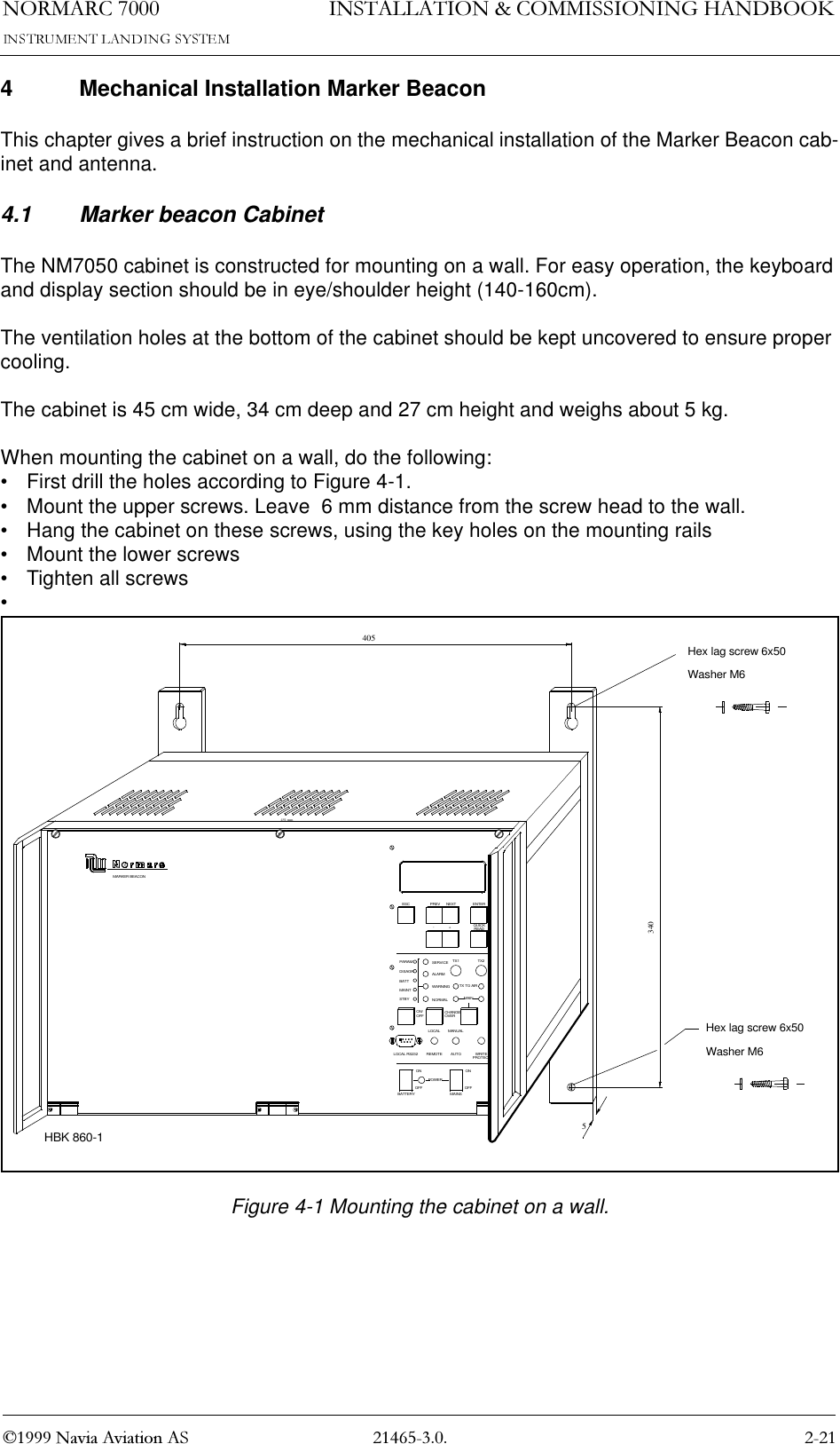 1250$5&amp; 1DYLD$YLDWLRQ$6,167$//$7,21&amp;200,66,21,1*+$1&apos;%22.4 Mechanical Installation Marker BeaconThis chapter gives a brief instruction on the mechanical installation of the Marker Beacon cab-inet and antenna.  4.1 Marker beacon CabinetThe NM7050 cabinet is constructed for mounting on a wall. For easy operation, the keyboard and display section should be in eye/shoulder height (140-160cm).  The ventilation holes at the bottom of the cabinet should be kept uncovered to ensure proper cooling.The cabinet is 45 cm wide, 34 cm deep and 27 cm height and weighs about 5 kg.When mounting the cabinet on a wall, do the following:• First drill the holes according to Figure 4-1.• Mount the upper screws. Leave  6 mm distance from the screw head to the wall.• Hang the cabinet on these screws, using the key holes on the mounting rails• Mount the lower screws • Tighten all screws•Figure 4-1 Mounting the cabinet on a wall.MARKER BEACONONOFFOFFBATTERYONLOCAL RS232POWERMAINSREMOTELOCALAUTOMANUALWRITEPROTECTMAINTX TO AIR+ON/OFFSTBYMAINTBATTDISAGRPARAMALARMWARNINGOVERCHANGENORMALSERVICE TX1ESC-PREV NEXTREADTX2QUICKENTER405Hex lag screw 6x50Hex lag screw 6x50Washer M6Washer M6340451 mm5HBK 860-1