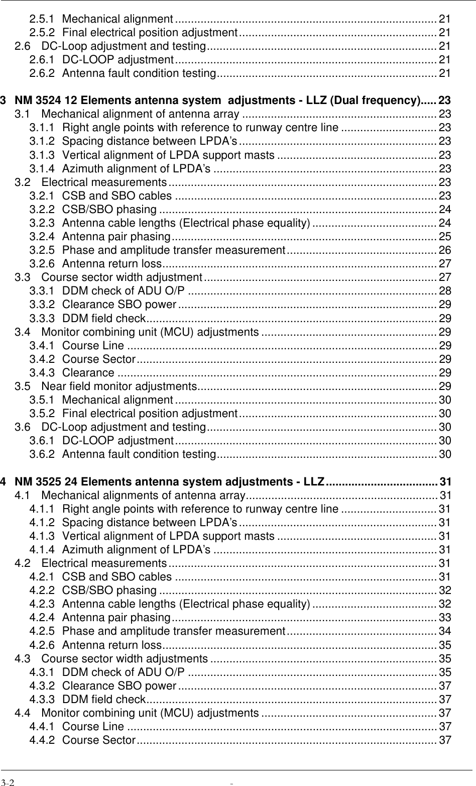 2.5.1 Mechanical alignment ..................................................................................212.5.2 Final electrical position adjustment.............................................................. 212.6 DC-Loop adjustment and testing........................................................................212.6.1 DC-LOOP adjustment.................................................................................. 212.6.2 Antenna fault condition testing.....................................................................213 NM 3524 12 Elements antenna system  adjustments - LLZ (Dual frequency).....233.1 Mechanical alignment of antenna array .............................................................233.1.1 Right angle points with reference to runway centre line .............................. 233.1.2 Spacing distance between LPDA’s..............................................................233.1.3 Vertical alignment of LPDA support masts ..................................................233.1.4 Azimuth alignment of LPDA’s ......................................................................233.2 Electrical measurements....................................................................................233.2.1 CSB and SBO cables ..................................................................................233.2.2 CSB/SBO phasing .......................................................................................243.2.3 Antenna cable lengths (Electrical phase equality).......................................243.2.4 Antenna pair phasing................................................................................... 253.2.5 Phase and amplitude transfer measurement............................................... 263.2.6 Antenna return loss......................................................................................273.3 Course sector width adjustment......................................................................... 273.3.1 DDM check of ADU O/P ..............................................................................283.3.2 Clearance SBO power ................................................................................. 293.3.3 DDM field check...........................................................................................293.4 Monitor combining unit (MCU) adjustments ....................................................... 293.4.1 Course Line ................................................................................................. 293.4.2 Course Sector.............................................................................................. 293.4.3 Clearance ....................................................................................................293.5 Near field monitor adjustments...........................................................................293.5.1 Mechanical alignment ..................................................................................303.5.2 Final electrical position adjustment.............................................................. 303.6 DC-Loop adjustment and testing........................................................................303.6.1 DC-LOOP adjustment.................................................................................. 303.6.2 Antenna fault condition testing.....................................................................304 NM 3525 24 Elements antenna system adjustments - LLZ...................................314.1 Mechanical alignments of antenna array............................................................314.1.1 Right angle points with reference to runway centre line .............................. 314.1.2 Spacing distance between LPDA’s..............................................................314.1.3 Vertical alignment of LPDA support masts ..................................................314.1.4 Azimuth alignment of LPDA’s ......................................................................314.2 Electrical measurements....................................................................................314.2.1 CSB and SBO cables ..................................................................................314.2.2 CSB/SBO phasing .......................................................................................324.2.3 Antenna cable lengths (Electrical phase equality).......................................324.2.4 Antenna pair phasing................................................................................... 334.2.5 Phase and amplitude transfer measurement............................................... 344.2.6 Antenna return loss......................................................................................354.3 Course sector width adjustments ....................................................................... 354.3.1 DDM check of ADU O/P ..............................................................................354.3.2 Clearance SBO power ................................................................................. 374.3.3 DDM field check...........................................................................................374.4 Monitor combining unit (MCU) adjustments ....................................................... 374.4.1 Course Line ................................................................................................. 374.4.2 Course Sector.............................................................................................. 37