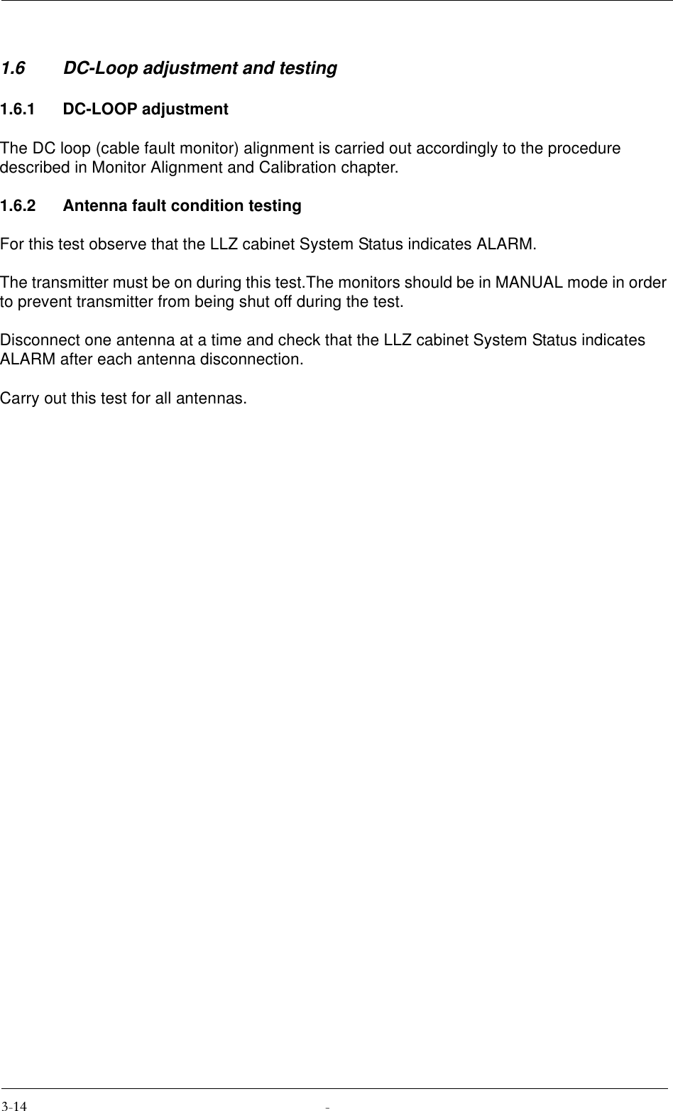 1.6 DC-Loop adjustment and testing1.6.1 DC-LOOP adjustmentThe DC loop (cable fault monitor) alignment is carried out accordingly to the procedure described in Monitor Alignment and Calibration chapter.1.6.2 Antenna fault condition testingFor this test observe that the LLZ cabinet System Status indicates ALARM.The transmitter must be on during this test.The monitors should be in MANUAL mode in order to prevent transmitter from being shut off during the test.Disconnect one antenna at a time and check that the LLZ cabinet System Status indicates ALARM after each antenna disconnection.Carry out this test for all antennas.
