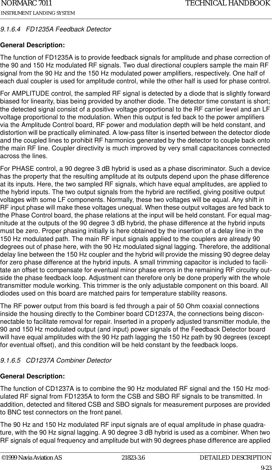 DETAILED DESCRIPTIONNORMARC 701121823-3.69-23INSTRUMENT LANDING SYSTEMTECHNICAL HANDBOOK©1999 Navia Aviation AS9.1.6.4 FD1235A Feedback DetectorGeneral Description:The function of FD1235A is to provide feedback signals for amplitude and phase correction of the 90 and 150 Hz modulated RF signals. Two dual directional couplers sample the main RF signal from the 90 Hz and the 150 Hz modulated power amplifiers, respectively. One half of each dual coupler is used for amplitude control, while the other half is used for phase control.For AMPLITUDE control, the sampled RF signal is detected by a diode that is slightly forward biased for linearity, bias being provided by another diode. The detector time constant is short; the detected signal consist of a positive voltage proportional to the RF carrier level and an LF voltage proportional to the modulation. When this output is fed back to the power amplifiers via the Amplitude Control board, RF power and modulation depth will be held constant, and distortion will be practically eliminated. A low-pass filter is inserted between the detector diode and the coupled lines to prohibit RF harmonics generated by the detector to couple back onto the main RF line. Coupler directivity is much improved by very small capacitances connected across the lines. For PHASE control, a 90 degree 3 dB hybrid is used as a phase discriminator. Such a device has the property that the resulting amplitude at its outputs depend upon the phase difference at its inputs. Here, the two sampled RF signals, which have equal amplitudes, are applied to the hybrid inputs. The two output signals from the hybrid are rectified, giving positive output voltages with some LF components. Normally, these two voltages will be equal. Any shift in RF input phase will make these voltages unequal. When these output voltages are fed back to the Phase Control board, the phase relations at the input will be held constant. For equal mag-nitude at the outputs of the 90 degree 3 dB hybrid, the phase difference at the hybrid inputs must be zero. Proper phasing initially is here obtained by the insertion of a delay line in the 150 Hz modulated path. The main RF input signals applied to the couplers are already 90 degrees out of phase here, with the 90 Hz modulated signal lagging. Therefore, the additional delay line between the 150 Hz coupler and the hybrid will provide the missing 90 degree delay for zero phase difference at the hybrid inputs. A small trimming capacitor is included to facili-tate an offset to compensate for eventual minor phase errors in the remaining RF circuitry out-side the phase feedback loop. Adjustment can therefore only be done properly with the whole transmitter module working. This trimmer is the only adjustable component on this board. All diodes used on this board are matched pairs for temperature stability reasons.The RF power output from this board is fed through a pair of 50 Ohm coaxial connections inside the housing directly to the Combiner board CD1237A, the connections being discon-nectable to facilitate removal for repair. Inserted in a properly adjusted transmitter module, the 90 and 150 Hz modulated output (and input) power signals of the Feedback Detector board will have equal amplitudes with the 90 Hz path lagging the 150 Hz path by 90 degrees (except for eventual offset), and this condition will be held constant by the feedback loops.9.1.6.5 CD1237A Combiner DetectorGeneral Description:The function of CD1237A is to combine the 90 Hz modulated RF signal and the 150 Hz mod-ulated RF signal from FD1235A to form the CSB and SBO RF signals to be transmitted. In addition, detected and filtered CSB and SBO signals for measurement purposes are provided to BNC test connectors on the front panel.The 90 Hz and 150 Hz modulated RF input signals are of equal amplitude in phase quadra-ture, with the 90 Hz signal lagging. A 90 degree 3 dB hybrid is used as a combiner. When two RF signals of equal frequency and amplitude but with 90 degrees phase difference are applied 