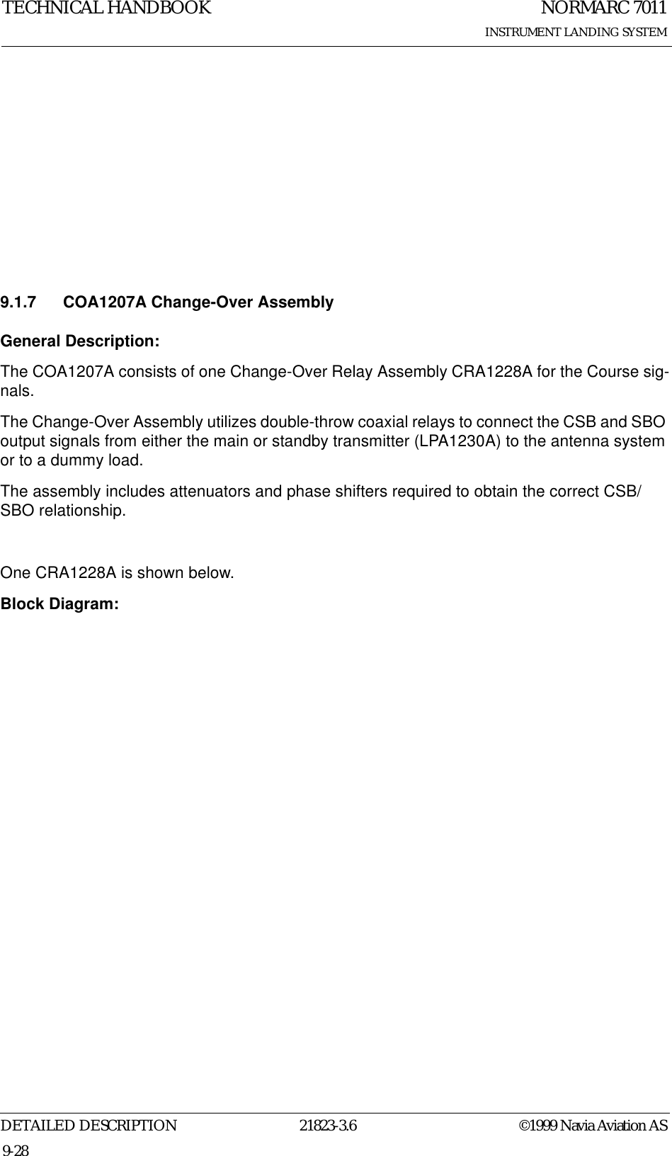 NORMARC 7011INSTRUMENT LANDING SYSTEMTECHNICAL HANDBOOKDETAILED DESCRIPTION 21823-3.6 ©1999 Navia Aviation AS9-289.1.7 COA1207A Change-Over AssemblyGeneral Description:The COA1207A consists of one Change-Over Relay Assembly CRA1228A for the Course sig-nals.The Change-Over Assembly utilizes double-throw coaxial relays to connect the CSB and SBO output signals from either the main or standby transmitter (LPA1230A) to the antenna system or to a dummy load. The assembly includes attenuators and phase shifters required to obtain the correct CSB/SBO relationship.One CRA1228A is shown below. Block Diagram: