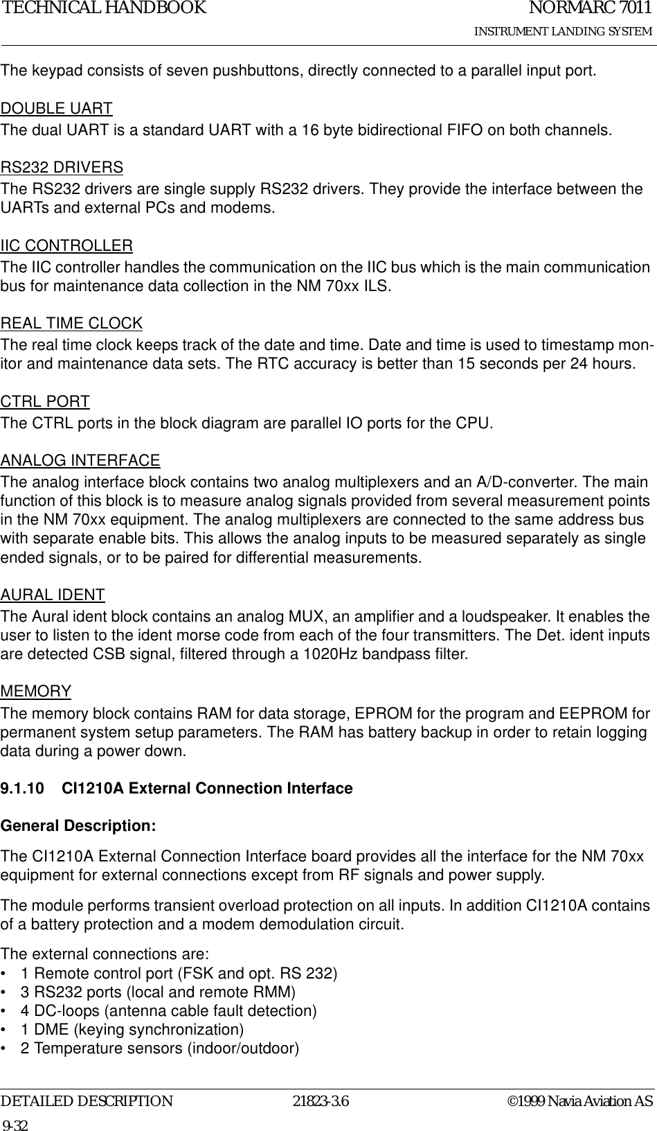 NORMARC 7011INSTRUMENT LANDING SYSTEMTECHNICAL HANDBOOKDETAILED DESCRIPTION 21823-3.6 ©1999 Navia Aviation AS9-32The keypad consists of seven pushbuttons, directly connected to a parallel input port.DOUBLE UARTThe dual UART is a standard UART with a 16 byte bidirectional FIFO on both channels.RS232 DRIVERSThe RS232 drivers are single supply RS232 drivers. They provide the interface between the UARTs and external PCs and modems.IIC CONTROLLERThe IIC controller handles the communication on the IIC bus which is the main communication bus for maintenance data collection in the NM 70xx ILS.REAL TIME CLOCKThe real time clock keeps track of the date and time. Date and time is used to timestamp mon-itor and maintenance data sets. The RTC accuracy is better than 15 seconds per 24 hours.CTRL PORTThe CTRL ports in the block diagram are parallel IO ports for the CPU.ANALOG INTERFACEThe analog interface block contains two analog multiplexers and an A/D-converter. The main function of this block is to measure analog signals provided from several measurement points in the NM 70xx equipment. The analog multiplexers are connected to the same address bus with separate enable bits. This allows the analog inputs to be measured separately as single ended signals, or to be paired for differential measurements. AURAL IDENTThe Aural ident block contains an analog MUX, an amplifier and a loudspeaker. It enables the user to listen to the ident morse code from each of the four transmitters. The Det. ident inputs are detected CSB signal, filtered through a 1020Hz bandpass filter.MEMORYThe memory block contains RAM for data storage, EPROM for the program and EEPROM for permanent system setup parameters. The RAM has battery backup in order to retain logging data during a power down.9.1.10 CI1210A External Connection InterfaceGeneral Description:The CI1210A External Connection Interface board provides all the interface for the NM 70xx equipment for external connections except from RF signals and power supply.The module performs transient overload protection on all inputs. In addition CI1210A contains of a battery protection and a modem demodulation circuit. The external connections are:• 1 Remote control port (FSK and opt. RS 232)• 3 RS232 ports (local and remote RMM)• 4 DC-loops (antenna cable fault detection)• 1 DME (keying synchronization)• 2 Temperature sensors (indoor/outdoor)