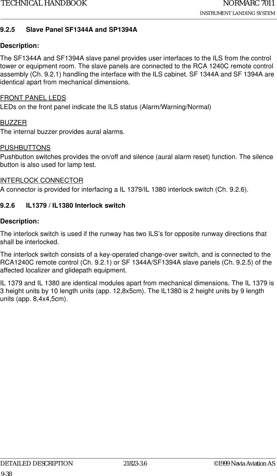 NORMARC 7011INSTRUMENT LANDING SYSTEMTECHNICAL HANDBOOKDETAILED DESCRIPTION 21823-3.6 ©1999 Navia Aviation AS9-389.2.5 Slave Panel SF1344A and SP1394ADescription:The SF1344A and SF1394A slave panel provides user interfaces to the ILS from the control tower or equipment room. The slave panels are connected to the RCA 1240C remote control assembly (Ch. 9.2.1) handling the interface with the ILS cabinet. SF 1344A and SF 1394A are identical apart from mechanical dimensions.FRONT PANEL LEDSLEDs on the front panel indicate the ILS status (Alarm/Warning/Normal)BUZZERThe internal buzzer provides aural alarms.PUSHBUTTONSPushbutton switches provides the on/off and silence (aural alarm reset) function. The silence button is also used for lamp test.INTERLOCK CONNECTORA connector is provided for interfacing a IL 1379/IL 1380 interlock switch (Ch. 9.2.6).9.2.6 IL1379 / IL1380 Interlock switchDescription:The interlock switch is used if the runway has two ILS’s for opposite runway directions that shall be interlocked.The interlock switch consists of a key-operated change-over switch, and is connected to the RCA1240C remote control (Ch. 9.2.1) or SF 1344A/SF1394A slave panels (Ch. 9.2.5) of the affected localizer and glidepath equipment.IL 1379 and IL 1380 are identical modules apart from mechanical dimensions. The IL 1379 is 3 height units by 10 length units (app. 12,8x5cm). The IL1380 is 2 height units by 9 length units (app. 8,4x4,5cm).