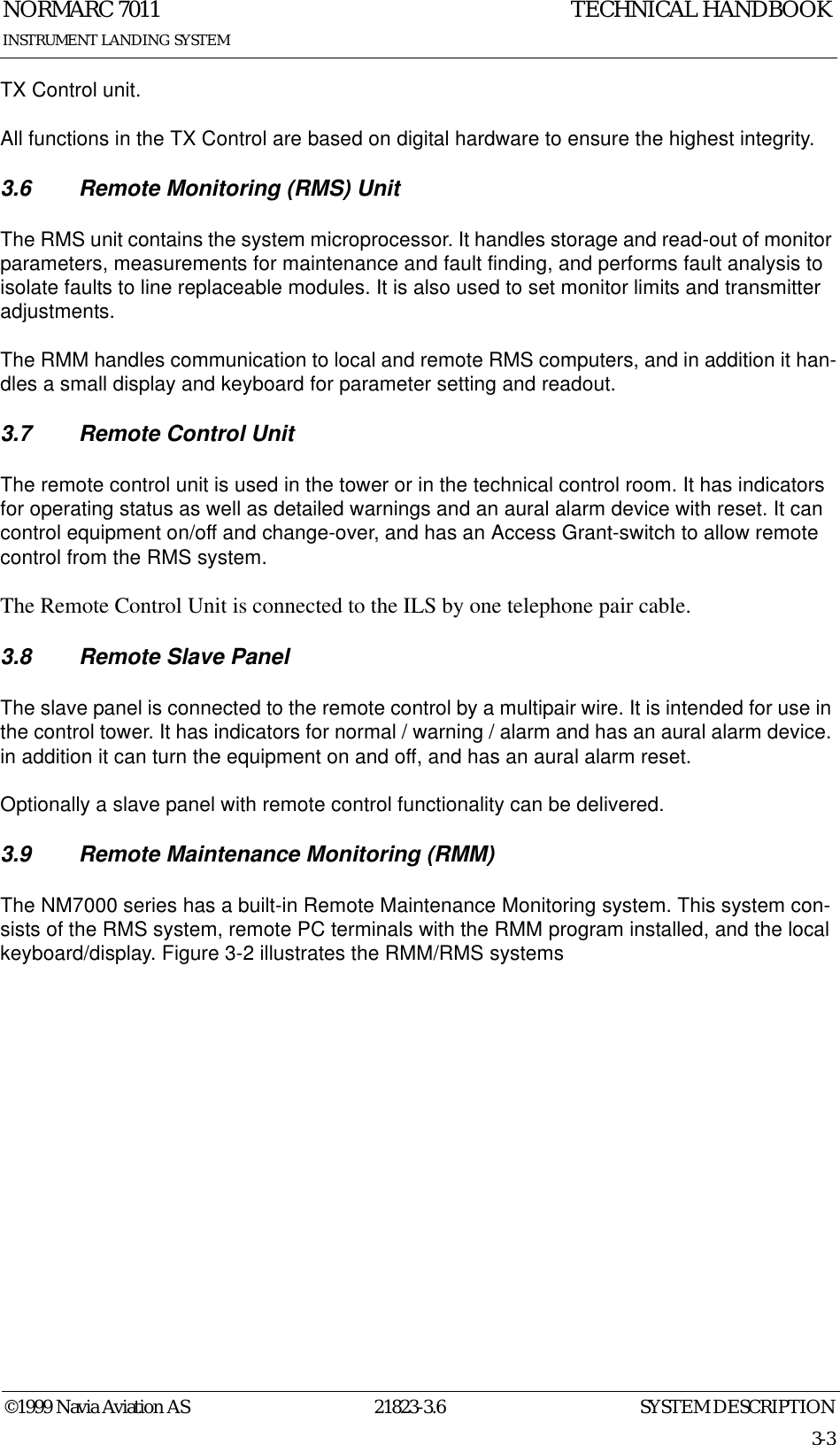 SYSTEM DESCRIPTIONNORMARC 701121823-3.63-3©1999 Navia Aviation ASINSTRUMENT LANDING SYSTEMTECHNICAL HANDBOOKTX Control unit.All functions in the TX Control are based on digital hardware to ensure the highest integrity.3.6 Remote Monitoring (RMS) UnitThe RMS unit contains the system microprocessor. It handles storage and read-out of monitor parameters, measurements for maintenance and fault finding, and performs fault analysis to isolate faults to line replaceable modules. It is also used to set monitor limits and transmitter adjustments.The RMM handles communication to local and remote RMS computers, and in addition it han-dles a small display and keyboard for parameter setting and readout.3.7 Remote Control UnitThe remote control unit is used in the tower or in the technical control room. It has indicators for operating status as well as detailed warnings and an aural alarm device with reset. It can control equipment on/off and change-over, and has an Access Grant-switch to allow remote control from the RMS system.The Remote Control Unit is connected to the ILS by one telephone pair cable.3.8 Remote Slave PanelThe slave panel is connected to the remote control by a multipair wire. It is intended for use in the control tower. It has indicators for normal / warning / alarm and has an aural alarm device. in addition it can turn the equipment on and off, and has an aural alarm reset.Optionally a slave panel with remote control functionality can be delivered.3.9 Remote Maintenance Monitoring (RMM)The NM7000 series has a built-in Remote Maintenance Monitoring system. This system con-sists of the RMS system, remote PC terminals with the RMM program installed, and the local keyboard/display. Figure 3-2 illustrates the RMM/RMS systems