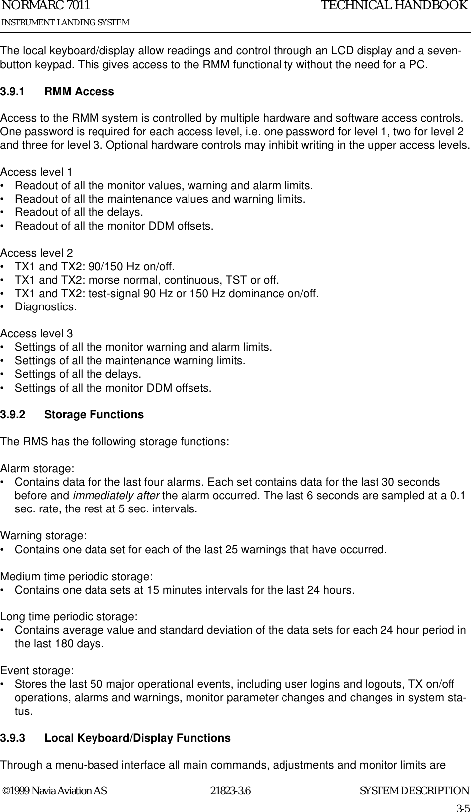 SYSTEM DESCRIPTIONNORMARC 701121823-3.63-5©1999 Navia Aviation ASINSTRUMENT LANDING SYSTEMTECHNICAL HANDBOOKThe local keyboard/display allow readings and control through an LCD display and a seven-button keypad. This gives access to the RMM functionality without the need for a PC.3.9.1 RMM AccessAccess to the RMM system is controlled by multiple hardware and software access controls. One password is required for each access level, i.e. one password for level 1, two for level 2 and three for level 3. Optional hardware controls may inhibit writing in the upper access levels.Access level 1• Readout of all the monitor values, warning and alarm limits.• Readout of all the maintenance values and warning limits.• Readout of all the delays.• Readout of all the monitor DDM offsets.Access level 2• TX1 and TX2: 90/150 Hz on/off.• TX1 and TX2: morse normal, continuous, TST or off.• TX1 and TX2: test-signal 90 Hz or 150 Hz dominance on/off.• Diagnostics.Access level 3• Settings of all the monitor warning and alarm limits.• Settings of all the maintenance warning limits.• Settings of all the delays.• Settings of all the monitor DDM offsets.3.9.2 Storage FunctionsThe RMS has the following storage functions:Alarm storage:• Contains data for the last four alarms. Each set contains data for the last 30 seconds before and immediately after the alarm occurred. The last 6 seconds are sampled at a 0.1 sec. rate, the rest at 5 sec. intervals.Warning storage:• Contains one data set for each of the last 25 warnings that have occurred.Medium time periodic storage:• Contains one data sets at 15 minutes intervals for the last 24 hours.Long time periodic storage:• Contains average value and standard deviation of the data sets for each 24 hour period in the last 180 days.Event storage:• Stores the last 50 major operational events, including user logins and logouts, TX on/off operations, alarms and warnings, monitor parameter changes and changes in system sta-tus.3.9.3 Local Keyboard/Display FunctionsThrough a menu-based interface all main commands, adjustments and monitor limits are 