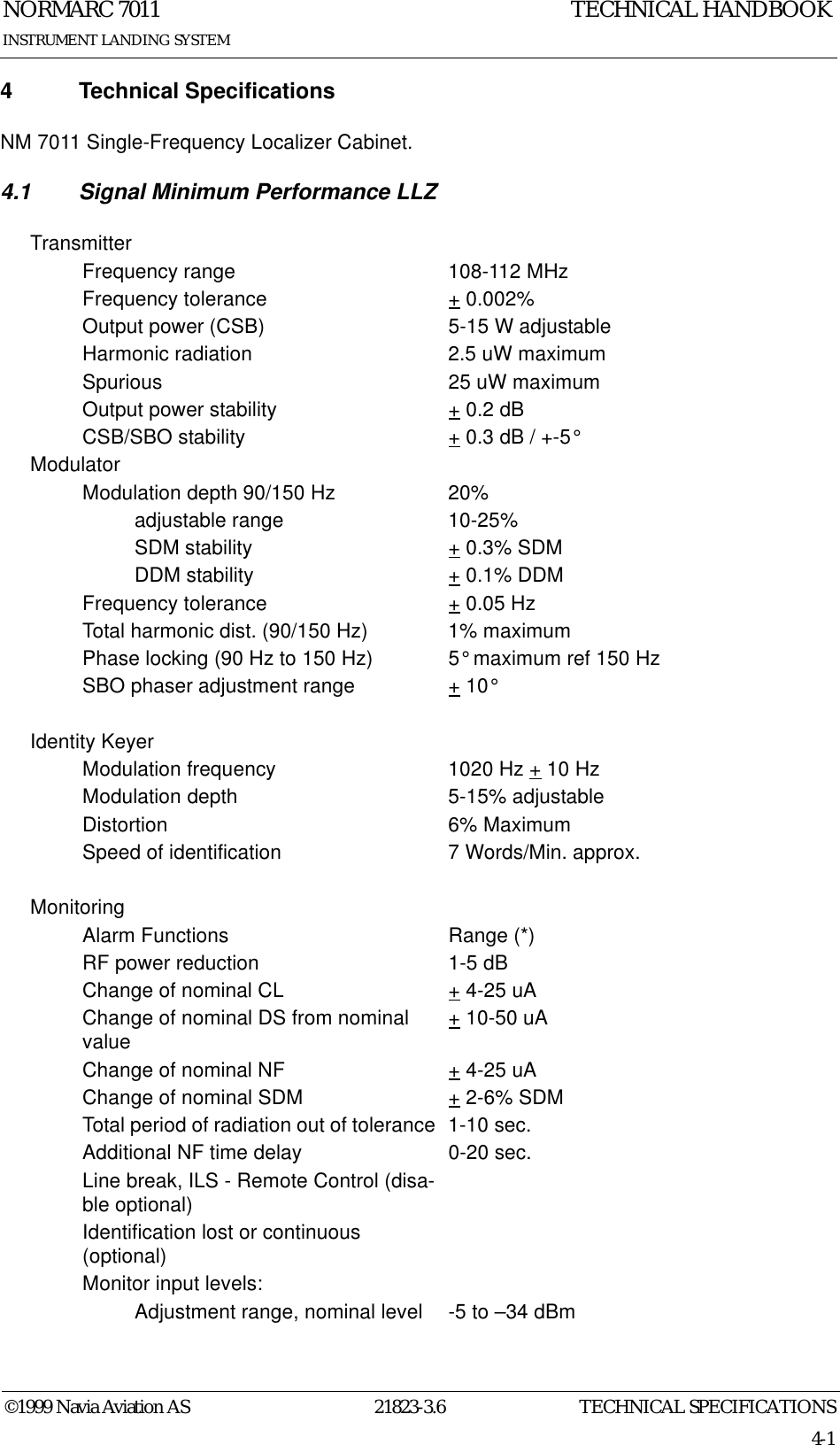 TECHNICAL SPECIFICATIONSNORMARC 701121823-3.64-1©1999 Navia Aviation ASINSTRUMENT LANDING SYSTEMTECHNICAL HANDBOOK4 Technical SpecificationsNM 7011 Single-Frequency Localizer Cabinet.4.1 Signal Minimum Performance LLZTransmitterFrequency range 108-112 MHzFrequency tolerance + 0.002%Output power (CSB) 5-15 W adjustableHarmonic radiation 2.5 uW maximumSpurious 25 uW maximumOutput power stability + 0.2 dBCSB/SBO stability + 0.3 dB / +-5°ModulatorModulation depth 90/150 Hz 20%adjustable range 10-25%SDM stability + 0.3% SDMDDM stability + 0.1% DDMFrequency tolerance + 0.05 HzTotal harmonic dist. (90/150 Hz) 1% maximumPhase locking (90 Hz to 150 Hz) 5° maximum ref 150 HzSBO phaser adjustment range + 10°Identity KeyerModulation frequency 1020 Hz + 10 HzModulation depth 5-15% adjustableDistortion 6% MaximumSpeed of identification 7 Words/Min. approx.MonitoringAlarm Functions Range (*)RF power reduction 1-5 dBChange of nominal CL + 4-25 uAChange of nominal DS from nominal value + 10-50 uAChange of nominal NF + 4-25 uAChange of nominal SDM + 2-6% SDMTotal period of radiation out of tolerance  1-10 sec.Additional NF time delay 0-20 sec.Line break, ILS - Remote Control (disa-ble optional)Identification lost or continuous (optional)Monitor input levels:Adjustment range, nominal level -5 to –34 dBm