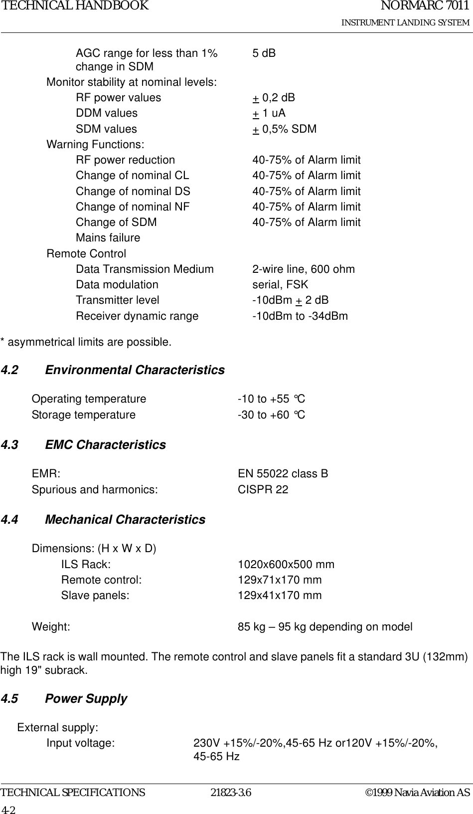 NORMARC 7011INSTRUMENT LANDING SYSTEMTECHNICAL HANDBOOKTECHNICAL SPECIFICATIONS 21823-3.6 ©1999 Navia Aviation AS4-2* asymmetrical limits are possible.4.2 Environmental Characteristics4.3 EMC Characteristics4.4 Mechanical CharacteristicsThe ILS rack is wall mounted. The remote control and slave panels fit a standard 3U (132mm) high 19&quot; subrack.4.5 Power SupplyAGC range for less than 1% change in SDM 5 dBMonitor stability at nominal levels:RF power values + 0,2 dBDDM values + 1 uASDM values + 0,5% SDMWarning Functions:RF power reduction 40-75% of Alarm limitChange of nominal CL 40-75% of Alarm limitChange of nominal DS 40-75% of Alarm limitChange of nominal NF 40-75% of Alarm limitChange of SDM 40-75% of Alarm limitMains failureRemote ControlData Transmission Medium 2-wire line, 600 ohmData modulation serial, FSKTransmitter level -10dBm + 2 dBReceiver dynamic range -10dBm to -34dBmOperating temperature -10 to +55 °CStorage temperature -30 to +60 °CEMR: EN 55022 class BSpurious and harmonics: CISPR 22Dimensions: (H x W x D)ILS Rack: 1020x600x500 mmRemote control: 129x71x170 mmSlave panels: 129x41x170 mmWeight: 85 kg – 95 kg depending on modelExternal supply:Input voltage: 230V +15%/-20%,45-65 Hz or120V +15%/-20%, 45-65 Hz