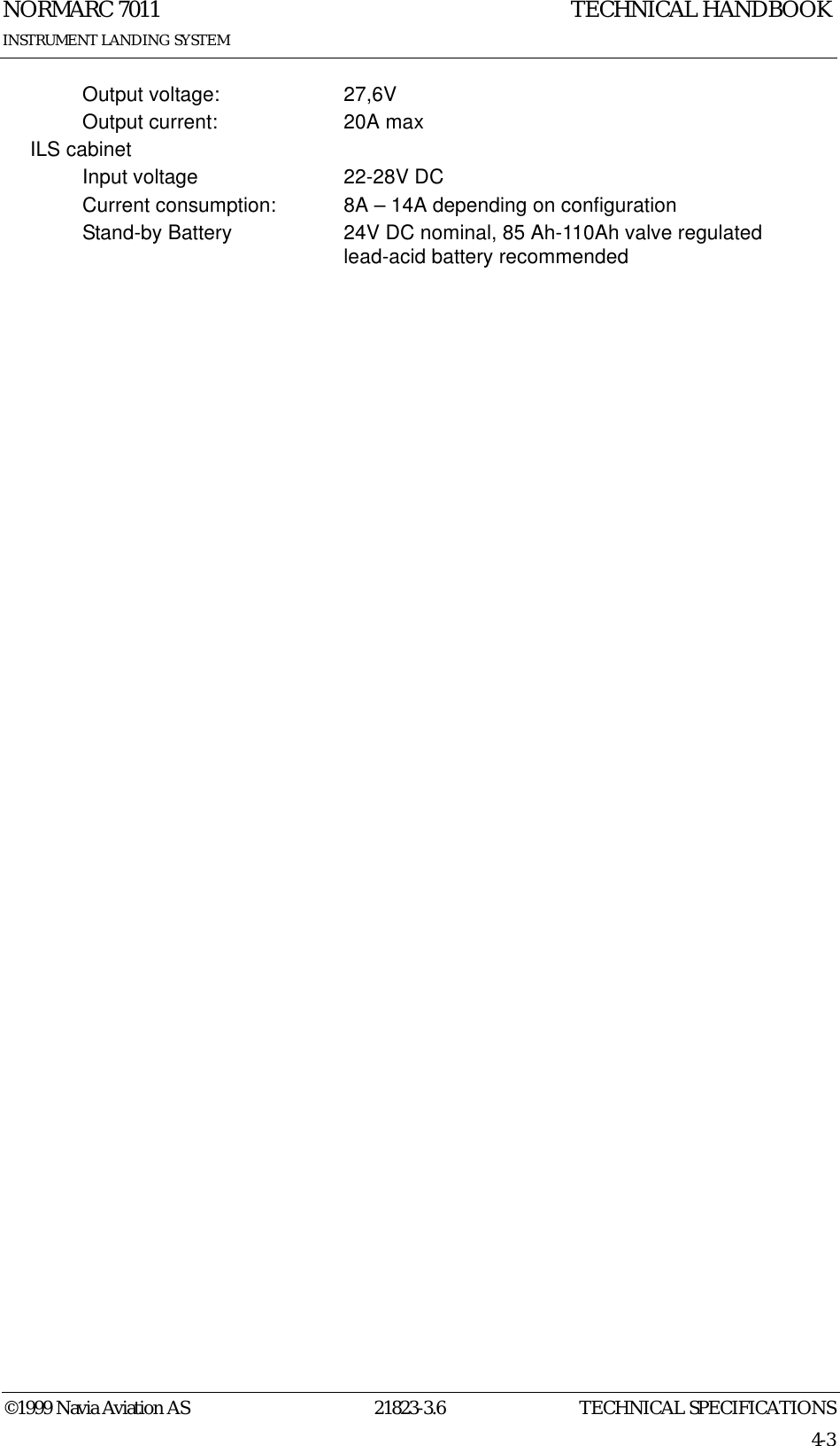 TECHNICAL SPECIFICATIONSNORMARC 701121823-3.64-3©1999 Navia Aviation ASINSTRUMENT LANDING SYSTEMTECHNICAL HANDBOOKOutput voltage: 27,6VOutput current: 20A maxILS cabinetInput voltage 22-28V DCCurrent consumption: 8A – 14A depending on configurationStand-by Battery 24V DC nominal, 85 Ah-110Ah valve regulated lead-acid battery recommended