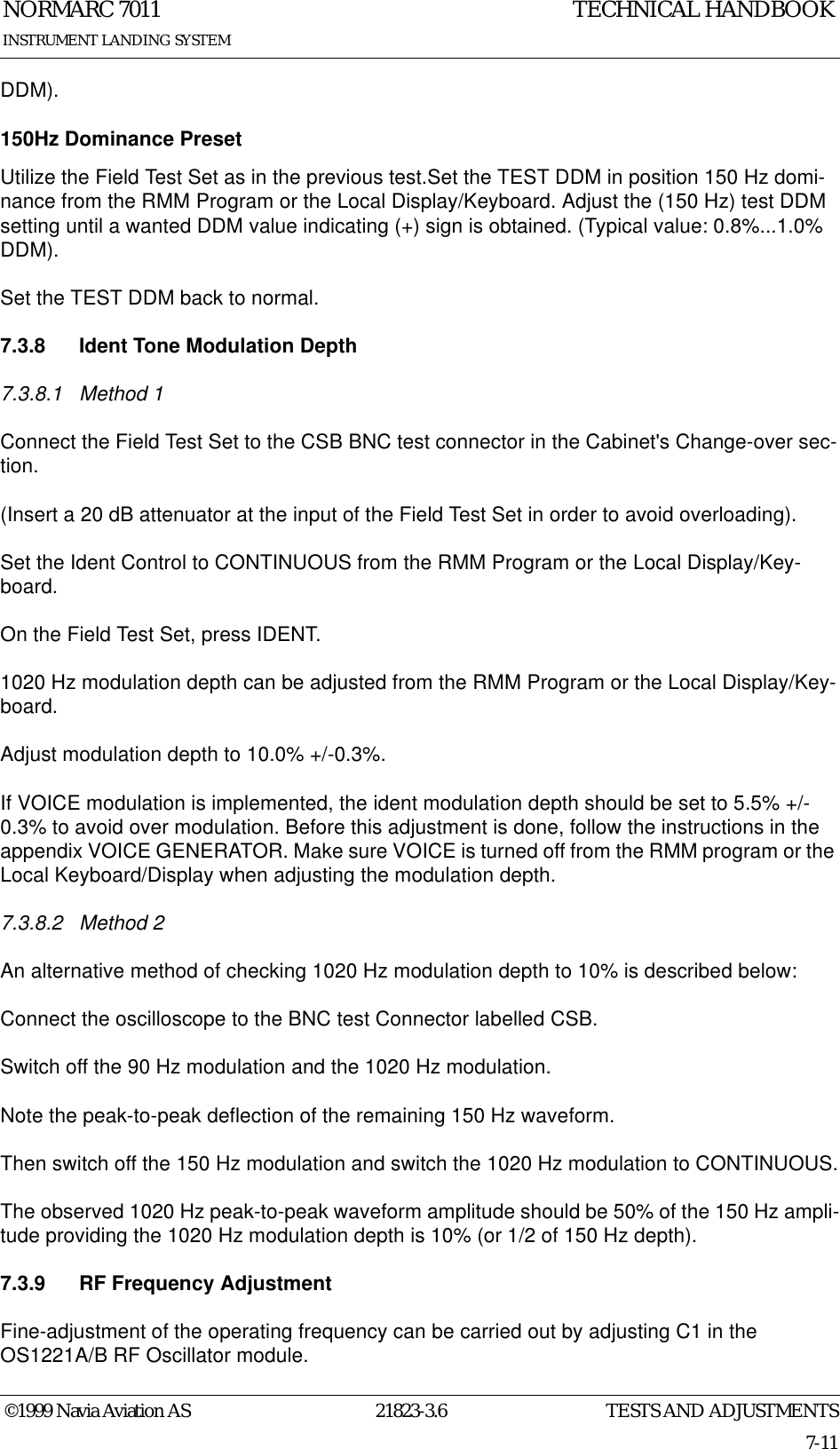 TESTS AND ADJUSTMENTSNORMARC 701121823-3.67-11©1999 Navia Aviation ASINSTRUMENT LANDING SYSTEMTECHNICAL HANDBOOKDDM).150Hz Dominance PresetUtilize the Field Test Set as in the previous test.Set the TEST DDM in position 150 Hz domi-nance from the RMM Program or the Local Display/Keyboard. Adjust the (150 Hz) test DDM setting until a wanted DDM value indicating (+) sign is obtained. (Typical value: 0.8%...1.0% DDM).Set the TEST DDM back to normal.7.3.8 Ident Tone Modulation Depth7.3.8.1 Method 1Connect the Field Test Set to the CSB BNC test connector in the Cabinet&apos;s Change-over sec-tion.(Insert a 20 dB attenuator at the input of the Field Test Set in order to avoid overloading).Set the Ident Control to CONTINUOUS from the RMM Program or the Local Display/Key-board.On the Field Test Set, press IDENT.1020 Hz modulation depth can be adjusted from the RMM Program or the Local Display/Key-board.Adjust modulation depth to 10.0% +/-0.3%.If VOICE modulation is implemented, the ident modulation depth should be set to 5.5% +/-0.3% to avoid over modulation. Before this adjustment is done, follow the instructions in the appendix VOICE GENERATOR. Make sure VOICE is turned off from the RMM program or the Local Keyboard/Display when adjusting the modulation depth.7.3.8.2 Method 2An alternative method of checking 1020 Hz modulation depth to 10% is described below: Connect the oscilloscope to the BNC test Connector labelled CSB.Switch off the 90 Hz modulation and the 1020 Hz modulation.Note the peak-to-peak deflection of the remaining 150 Hz waveform.Then switch off the 150 Hz modulation and switch the 1020 Hz modulation to CONTINUOUS.The observed 1020 Hz peak-to-peak waveform amplitude should be 50% of the 150 Hz ampli-tude providing the 1020 Hz modulation depth is 10% (or 1/2 of 150 Hz depth).7.3.9 RF Frequency AdjustmentFine-adjustment of the operating frequency can be carried out by adjusting C1 in the OS1221A/B RF Oscillator module.
